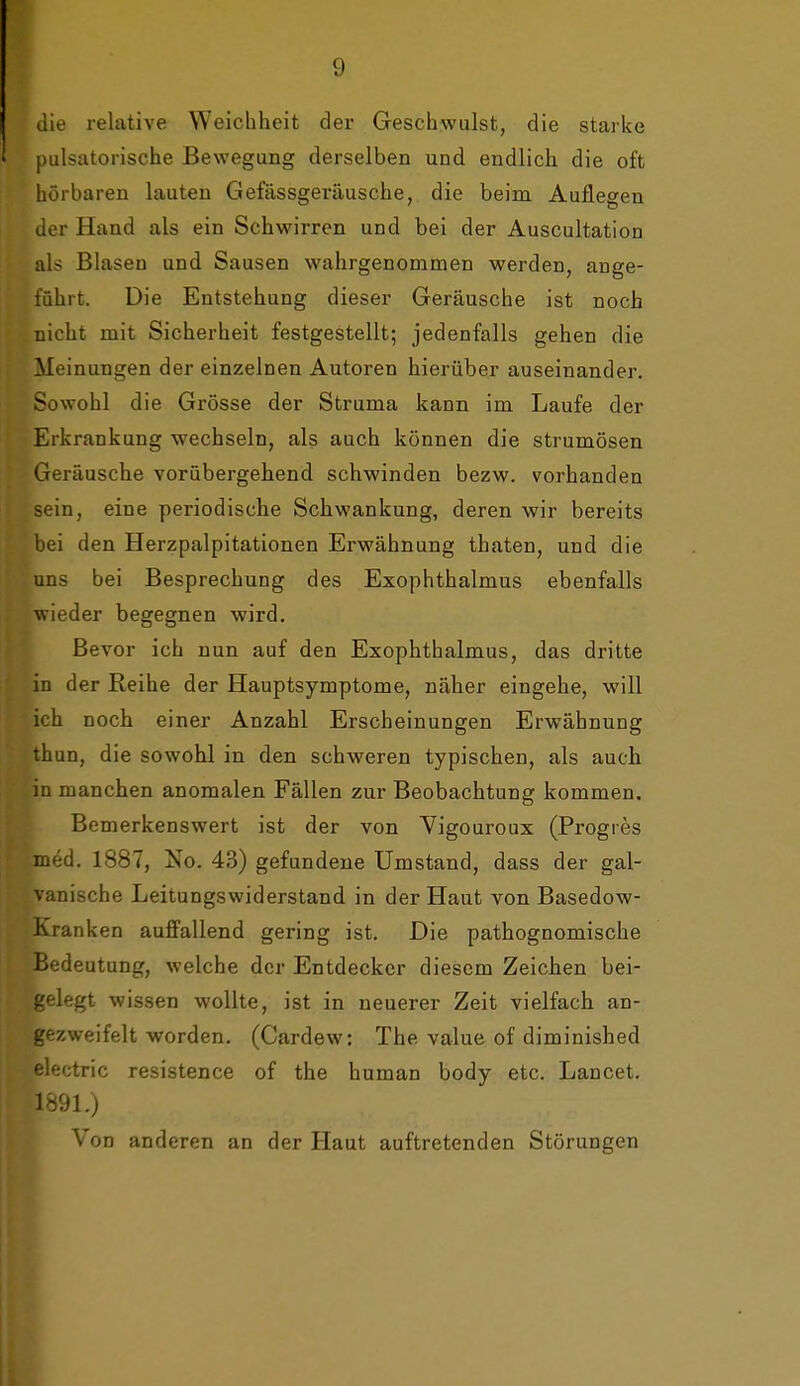 die relative Weichheit der Geschwulst, die starke pulsatorische Bewegung derselben und endlich die oft hörbaren lauten Gefässgeräusche, die beim Auflegen der Hand als ein Schwirren und bei der Auscultation als Blasen und Sausen wahrgenommen werden, ange- führt. Die Entstehung dieser Geräusche ist noch niclit mit Sicherheit festgestellt; jedenfalls gehen die Meinungen der einzelnen Autoren hierüber auseinander. Sowohl die Grösse der Struma kann im Laufe der Erkrankung wechseln, als auch können die Strumösen Geräusche vorübergehend schwinden bezw. vorhanden sein, eine periodische Schwankung, deren wir bereits bei den Herzpalpitationen Erwähnung thaten, und die uns bei Besprechung des Exophthalmus ebenfalls wieder begegnen wird. Bevor ich nun auf den Exophthalmus, das dritte in der Reihe der Hauptsymptome, näher eingehe, will ich noch einer Anzahl Erscheinungen Erwähnung thun, die sowohl in den schweren typischen, als auch in manchen anomalen Fällen zur Beobachtung kommen. Bemerkenswert ist der von Yigouroux (Progres med. 1887, No. 43) gefundene Umstand, dass der gal- vanische Leitungswiderstand in der Haut von Basedow- Kranken auffallend gering ist. Die pathognomische Bedeutung, welche der Entdecker diesem Zeichen bei- gelegt wissen wollte, ist in neuerer Zeit vielfach an- gezweifelt worden. (Cardew: The value of diminished electric resistence of the human body etc. Lancet. 1891.) Von anderen an der Haut auftretenden Störungen