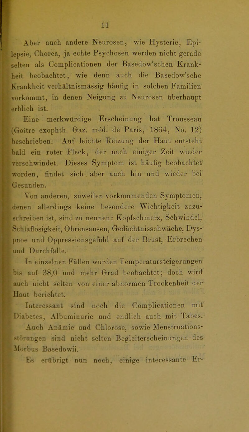 Aber auch andere Neurosen, wie Hysterie, Epi- lepsie, Chorea, ja echte Psychosen werden nicht gerade selten als Complicationen der Basedow'schen Krank- heit beobachtet, wie denn auch die Basedow'sche Krankheit verhältnismässig häufig in solchen Familien vorkommt, in denen Neigung zu Neurosen überhaupt erblich ist. Eine merkwürdige Erscheinung hat Trousseau iGoitre exophth. Gaz. med. de Paris, 1864, No. 12) beschrieben. Auf leichte Reizung der Haut entsteht bald ein roter Fleck, der nach einiger Zeit wieder verschwindet. Dieses Symptom ist häufig beobachtet worden, findet sich aber auch hin und wieder bei Gesunden. Yon anderen, zuweilen vorkommenden Symptomen, denen allerdings keine besondere Wichtigkeit zuzu- schreiben ist, sind zu nennen: Kopfschmerz, Schwindel, Schlaflosigkeit, Ohrensausen, Gedächtnisschwäche, Dys- pnoe und Oppressionsgefühl auf der Brust, Erbrechen and Durchfälle. In einzelnen Fällen wurden Temperatursteigerungen bis auf 38,0 und mehr Grad beobachtet; doch wird auch nicht selten von einer abnormen Trockenheit der Haut berichtet. Interessant sind noch die Complicationen mit Diabetes, Albuminurie und endlich auch mit Tabes. Auch Anämie und Chlorose, sowie Menstruations- störangen sind nicht selten Begleiterscheinungen des Morbus Basedowii. Es erübrigt nun noch, einige interessante Er-