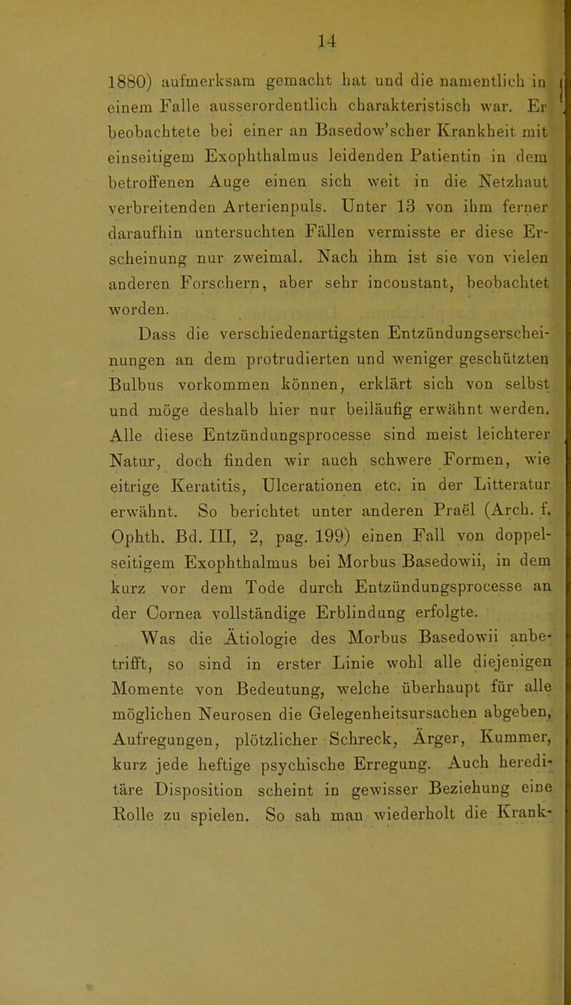 H 1880) aufmerksam gemacht hat und die namentlich In einem Falle ausserordentlich charakteristisch war. Er beobachtete bei einer an Basedow'scher Krankheit mit einseitigem Exophthalmus leidenden Patientin in dem betroffenen Auge einen sich weit in die Netzhaut verbreitenden Arterienpuls. Unter 13 von ihm ferner daraufhin untersuchten Fällen vermisste er diese Er- scheinung nur zweimal. Nach ihm ist sie von vielen anderen Forschern, aber sehr incoustant, beobachtet worden. Dass die verschiedenartigsten Entzündungserschei- nungen an dem protrudierten und weniger geschützten Bulbus vorkommen können, erklärt sich von selbst und möge deshalb hier nur beiläufig erwähnt werden. Alle diese Entzündungsprocesse sind meist leichterer Natur, doch finden wir auch schwere Formen, wie eitrige Keratitis, Ulcerationen etc. in der Litteratur erwähnt. So berichtet unter anderen Prael (Arch. f. Ophth. Bd. III, 2, pag. 199) einen Fall von doppel- seitigem Exophthalmus bei Morbus Basedowii, in dein kurz vor dem Tode durch Entzündungsprocesse an der Cornea vollständige Erblindung erfolgte. Was die Ätiologie des Morbus Basedowii anbe- trifft, so sind in erster Linie wohl alle diejenigen Momente von Bedeutung, welche überhaupt für alle möglichen Neurosen die Gelegenheitsursachen abgeben, Aufregungen, plötzlicher Schreck, Ärger, Kummer, kurz jede heftige psychische Erregung. Auch heredi- täre Disposition scheint in gewisser Beziehung eine Rolle zu spielen. So sah man wiederholt die Krank-