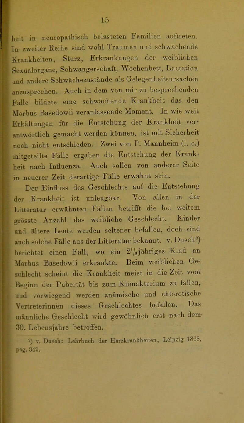 heit in neuropathiscb belasteten Familien auftreten. In zweiter Reihe sind wohl Traumen und schwächende Krankheiten, Sturz, Erkrankungen der weiblichen Sexualorgane, Schwangerschaft, Wochenbett, Lactation und andere Schwächezustände als Gelegenheitsursachen anzusprechen. Auch in dem von mir zu besprechenden Falle bildete eine schwächende Krankheit das den Morbus Basedowii veranlassende Moment. In wie weit Erkältungen für die Entstehung der Krankheit ver- antwortlich gemacht werden können, ist mit Sicherheit noch nicht entschieden. Zwei von P. Mannheim (1. c.) mitgeteilte Fälle ergaben die Entstehung der Krank- heit nach Influenza. Auch sollen von anderer Seite in neuerer Zeit derartige Fälle erwähnt sein. Der Einfluss des Geschlechts auf die Entstehung der Krankheit ist unleugbar. Von allen in der Litteratur erwähnten Fällen betrifft die bei weitem grösste Anzahl das weibliche Geschlecht. Kinder und ältere Leute werden seltener befallen, doch sind auch solche Fälle aus der Litteratur bekannt, v. Dusch=^) berichtet einen Fall, wo ein 2V3jähriges Kind an Morbus Basedowii erkrankte. Beim weiblichen Ge- schlecht scheint die Krankheit meist in die Zeit vom Beginn der Pubertät bis zum Klimakterium zu fallen, und vorwiegend werden anämische und chlorotische Vertreterinnen dieses Geschlechtes befallen. Das männliche Geschlecht wird gewöhnlich erst nach dem- 30. Lebensjahre betroffen. *) V. Dnsch: Lehrbuch der Herzkrankheiten, Leipzig 1868, pag. 349.