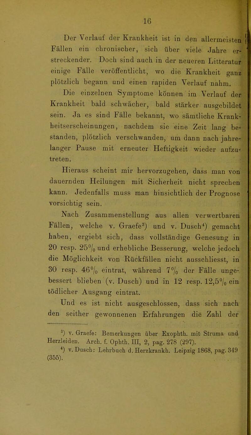 Der Verlauf der Krankheit ist in den allermeisten Fällen ein cLronischer, sich über viele Jahre er- streckender. Doch sind auch in der neueren Litteratur einige Fälle veröffentlicht, wo die Krankheit ganz plötzlich begann und einen rapiden Verlauf nahm. Die einzelnen Symptome können im Verlauf der Krankheit bald schwächer, bald stärker ausgebildet sein. Ja es sind Fälle bekannt, wo sämtliche Krank- heitserscheinungen, nachdem sie eine Zeit lang be- standen, plötzlich verschwanden, um dann nach jahre- langer Pause mit erneuter Heftigkeit wieder aufzu- treten. Hieraus scheint mir hervorzugehen, dass man von dauernden Heilungen mit Sicherheit nicht sprechen kann. Jedenfalls muss man hinsichtlich der Prognose vorsichtig sein. Nach Zusammenstellung aus allen verwertbaren Fällen, welche v. Graefe^) und v. Dusch*) gemacht haben, ergiebt sich, dass vollständige Genesung in 20 resp. 25% und erhebliche Besserung, welche jedoch die Möglichkeit von Rückfällen nicht ausschliesst, in 30 resp. 46% eintrat, während 7% der Fälle unge- bessert blieben (v. Dusch) und in 12 resp. 12,5% ein tödlicher Ausgang eintrat. Und es ist nicht ausgeschlossen, dass sich nach den seither gewonnenen Erfahrungen die Zahl der ^) V. Graefe: Bemerkungen über Exopbth. mit Struma und Herzleiden. Arch. f. Ophth. IH, 2, pag. 278 (297). *) V. Dusch: Lehrbuch d.Herzkrankh. Leipzig 1868, pag. 349 (355).