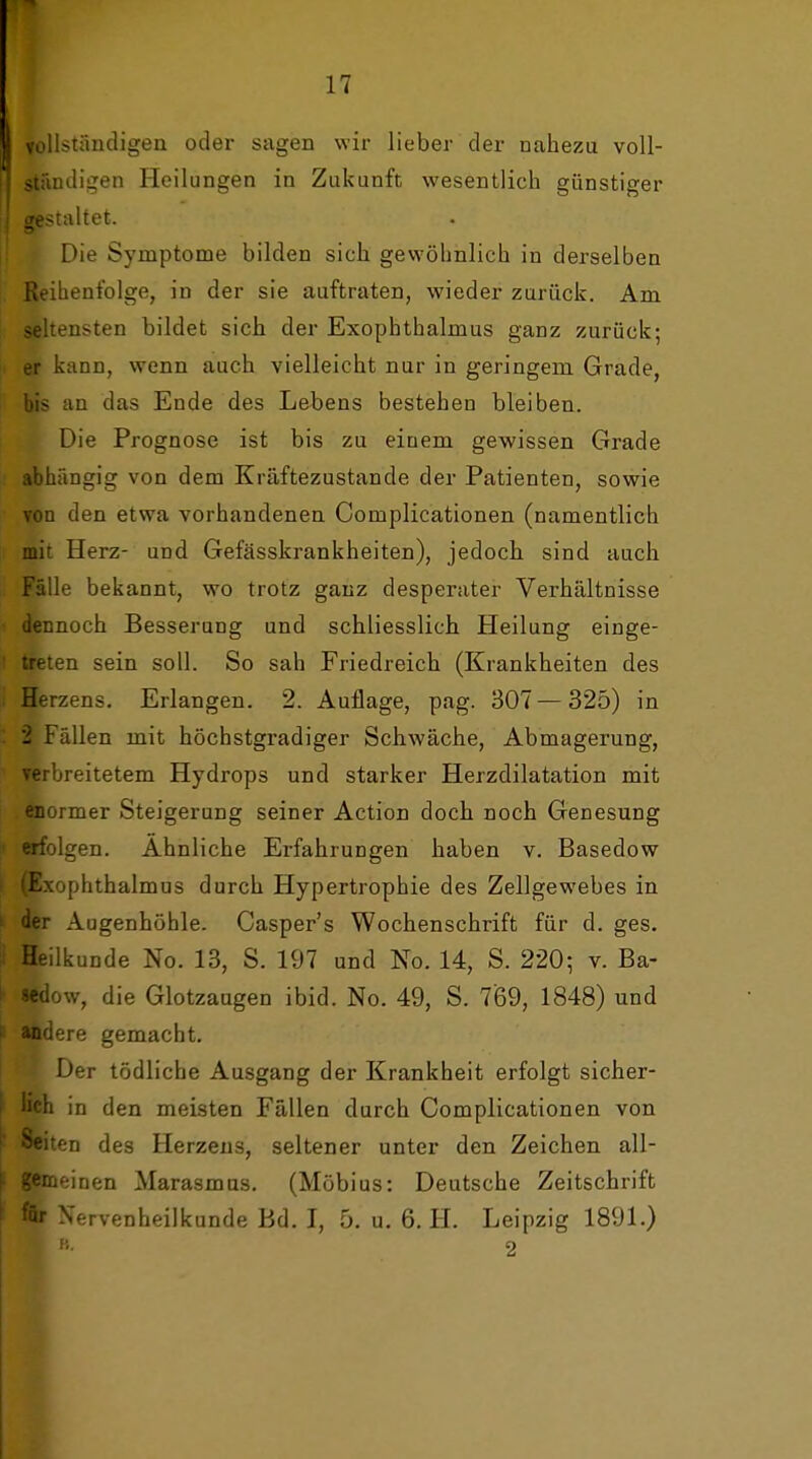 vollstiindigeii oder sagen wir lieber der nahezu voll- ständigen Heilungen in Zukunft wesentlich günstiger I gestaltet. Die Symptome bilden sich gewöhnlich in derselben ßeihenf'olge, in der sie auftraten, wieder zurück. Am seltensten bildet sich der Exophthalmus ganz zurück; h er kann, wenn auch vielleicht nur in geringem Grade, bis an das Ende des Lebens bestehen bleiben. Die Prognose ist bis zu einem gewissen Grade abhängig von dem Kräftezustande der Patienten, sowie von den etwa vorhandenen Complicationen (namentlich mit Herz- und Gefässkrankheiten), jedoch sind auch Fälle bekannt, wo trotz ganz desperater Verhältnisse dennoch Besserung und schliesslich Heilung einge- treten sein soll. So sah Friedreich (Krankheiten des Herzens. Erlangen. 2. Auflage, pag. 307 — 325) in - Fällen mit höchstgradiger Schwäche, Abmagerung, ' Terbreitetem Hydrops und starker Herzdilatation mit enormer Steigerung seiner Action doch noch Genesung I erfolgen. Ahnliche Erfahrungen haben v. Basedow I (Exophthalmus durch Hypertrophie des Zellgewebes in k der Augenhöhle. Casper's Wochenschrift für d. ges.  Heilkunde No. 13, S. 197 und No. 14, S. 220; v. Ba- ^ «edow, die Glotzaugen ibid. No. 49, S. 769, 1848) und ( Jttidere gemacht. Der tödliche Ausgang der Krankheit erfolgt sicher- I lieh in den meisten Fällen durch Complicationen von ' Seiten des Herzens, seltener unter den Zeichen all- |- gemeinen Marasmus, (Möbius: Deutsche Zeitschrift ■*'r X'-rvenheilkunde Bd, I, 5. u, 6. H. Leipzig 1891.) 2 I