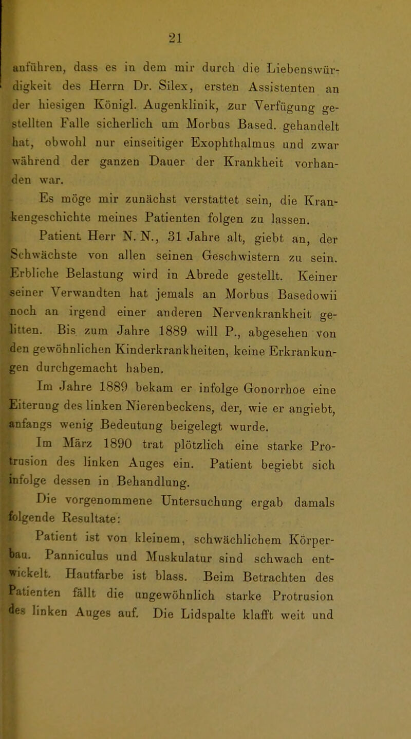 anführeD, dass es in dem mir durch die Liebenswür- digkeit des Herrn Dr. Silex, ersten Assistenten an der hiesigen Königl. Augenklinik, zur Verfügung ge- •ellten Falle sicherlich um Morbus Based. gehandelt mit, obwohl nur einseitiger Exophthalmus und zwar während der ganzen Dauer der Krankheit vorhan- den war. Es möge mir zunächst verstattet sein, die Kran- kengeschichte meines Patienten folgen zu lassen. Patient Herr N. N., 31 Jahre alt, giebt an, der Schwächste von allen seinen Geschwistern zu sein. Erbliche Belastung wird in Abrede gestellt. Keiner seiner Verwandten hat jemals an Morbus Basedowii noch an irgend einer anderen Nervenkrankheit ge- litten. Bis zum Jahre 1889 will P., abgesehen von den gewöhnlichen Kinderkrankheiten, keine Erkrankun- gen durchgemacht haben. Im Jahre 1889 bekam er infolge Gonorrhoe eine Eiterung des linken Nierenbeckens, der, wie er angiebt, anfangs wenig Bedeutung beigelegt wurde. Im März 1890 trat plötzlich eine starke Pro- trusion des linken Auges ein. Patient begiebt sich infolge dessen in Behandlung. Die vorgenommene Untersuchung ergab damals ff^Igende Resultate: Patient ist von kleinem, schwächlichem Körper- bau. Panniculus und Muskulatur sind schwach ent- wickelt. Hautfarbe ist blass. Beim Betrachten des Patienten fällt die ungewöhnlich starke Protrusion des linken Auges auf. Die Lidspalte klafft weit und
