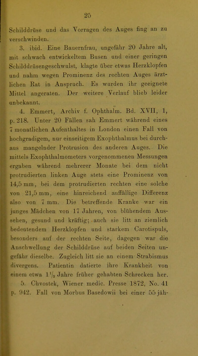 Schilddrüse und das Vorragen des Auges fing an zu verschwinden. 3. ibid. Eine Bauernfrau, ungefähr 20 Jahre alt, mit schwach entwickeltem Busen und einer geringen Schilddrüsengeschwulst, klagte über etwas Herzklopfen und nahm wegen Prominenz des rechten Auges ärzt- lichen Rat in Anspruch. Es wurden ihr geeignete Mittel angeraten. Der weitere Verlauf blieb leider unbekannt. 4. Emmert, Archiv f. Ophthalm. Bd. XVII, 1, p. 218. Unter 20 Fällen sah Emmert während eines 7 monatlichen Aufenthaltes in London einen Fall von hochgradigem, nur einseitigem Exophthalmus bei durch- aus mangelnder Protrusion des anderen Auges. Die mittels ExOphthalmometers vorgenommenen Messungen ergaben während mehrerer Monate bei dem nicht protrudierten linken Auge stets eine Prominenz von 14,5 mm, bei dem protrudierten rechten eine solche von 21,5 mm, eine hinreichend aiiflPällige Differenz also von 7 mm. Die betreffende Kranke war ein junges Mädchen von 17 Jahren, von blühendem Aus- sehen, gesund und kräftig-, auch sie litt an ziemlich bedeutendem Herzklopfen und starkem Carotispuls, besonders auf der rechten Seite, dagegen war die Anschwellung der Schilddrüse auf beiden Seiten un- gefähr dieselbe. Zugleich litt sie an einem Strabismus divergens. Patientin datierte ihre Krankheit von inem etwa l'/a Jahre früher gehabten Schrecken her. 5. Chvostek, Wiener medic. Presse 1872, No. 41 p. 942. Fall von Morbus Basedowii bei einer 55 jäh-