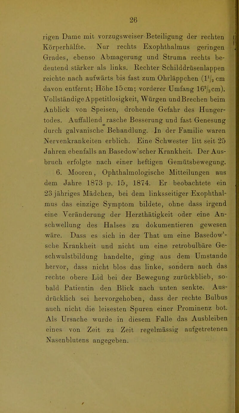 rigen Dame mit vorzugsweiser Beteiligung der rechten Körperhälfte. Nur rechts Exophthalmus geringen Grades, ebenso i^bmagerung und Struma rechts be- deutend stärker als links. Rechter Schilddrüsenlappen reichte nach aufwärts bis fast zum Ohrläppchen {Vj^ cm davon entfernt; Höhe 15cm; vorderer Umfang IG^/aCm). Vollständige Appetitlosigkeit, Würgen und Brechen beim Anblick von Speisen, drohende Gefahr des Hunger- todes. Auffallend rasche Besserung und fast Genesung durch galvanische Behandlung. In der Familie waren Nervenkrankeiten erblich. Eine Schwester litt seit 25 Jahren ebenfalls an Basedow'scher Krankheit. Der Aus- bruch erfolgte nach einer heftigen Gemütsbewegung. 6. Mooren, Ophthalmologische Mitteilungen aus dem Jahre 1873 p. 15, 1874. Er beobachtete ein 23 jähriges Mädchen, bei dem linksseitiger Exophthal- mus das einzige Symptom bildete, ohne dass irgend eine Veränderung der Herzthätigkeit oder eine An- schwellung des Halses zu dokumentieren gewesen wäre. Dass es sich in der That um eine Basedow'- sche Krankheit und nicht um eine retrobulbäre Ge- schwulstbildung handelte, ging aus dem Umstände hervor, dass nicht blos das linke, sondern auch das rechte obere Lid bei der Bewegung zurückblieb, so- bald Patientin den Blick nach unten senkte. Aus- drücklich sei hervorgehoben, dass der rechte Bulbus auch nicht die leisesten Spuren einer Prominenz bot. Als Ursache wurde in diesem Falle das Ausbleiben eines von Zeit zu Zeit regelmässig aufgetretenen Nasenblutens angegeben.