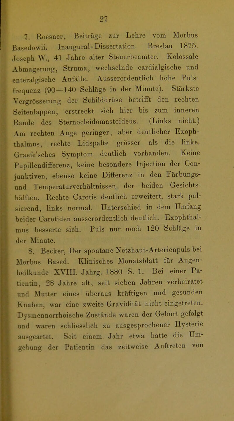 7. Roesner, Beiträge zur Lehre vom Morbus Basedowii. Inaugural-Dissertation. Breslau 1875. Joseph W., 41 Jahre alter Steuerbeamter. Kolossale Abmagerung, Struma, wechselnde cardialgische und enteralgische Anfälle. Ausserordentlich hohe Puls- frequenz (90—140 Schläge in der Minute). Stärkste Yerf^rösseruns der Schilddrüse betrifft den rechten Seitenlappen, erstreckt sich hier bis zum inneren Rande des Sternocleidomastoideus. (Links nicht.) Am rechten Auge geringer, aber deutlicher Exoph- thalmus, rechte Lidspalte grösser als die linke. Graefe'sches Symptom deutlich vorhanden. Keine Pupillendifferenz, keine besondere Injection der Con- junktiven, ebenso keine Differenz in den Färbungs- und Temperaturverhältnissen der beiden Gesichts- hälften. Rechte Carotis deutlich erweitert, stark pul- sierend, links normal. Unterschied in dem Umfang beider Carotiden ausserordentlich deutlich. Exophthal- mus besserte sich. Puls nur noch 120 Schläge in der Minute. 8. Becker, Der spontane Netzhaut-Arterienpuls bei Morbus Based. Klinisches Monatsblatt für Augen- heilkunde XVIII. Jahrg. 1880 S. 1. Bei einer Pa- tientin, 28 Jahre alt, seit sieben Jahren verheiratet und Mutter eines überaus kräftigen und gesunden Knaben, war eine zweite Gravidität nicht eingetreten. Dysmennorrhoische Zustände waren der Geburt gefolgt und waren schliesslich zu ausgesprochener Hysterie ausgeartet. Seit einem Jahr etwa hatte die Um- gebung der Patientin das zeitweise Auftreten von