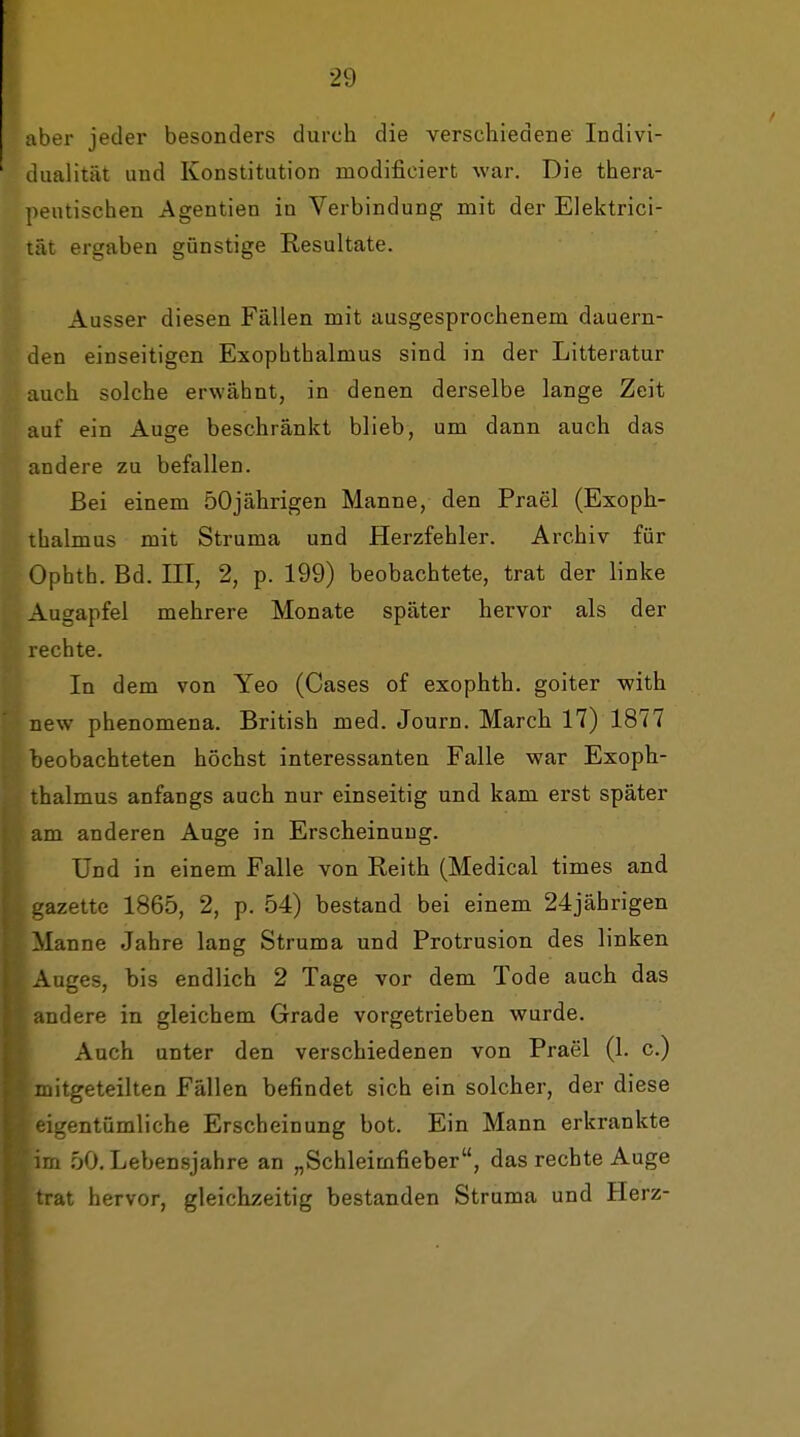 aber jeder besonders durch die verschiedene Indivi- dualität und Konstitution modificiert war. Die thera- peutischen Agentien in Verbindung mit der Elektrici- lät ergaben günstige Resultate. Ausser diesen Fällen mit ausgesprochenem dauern- den einseitigen Exophthalmus sind in der Litteratur auch solche erwähnt, in denen derselbe lange Zeit auf ein Auge beschränkt blieb, um dann auch das andere zu befallen. Bei einem 50jährigen Manne, den Prael (Exoph- thalmus mit Struma und Herzfehler. Archiv für Ophth. Bd. III, 2, p. 199) beobachtete, trat der linke Augapfel mehrere Monate später hervor als der rechte. In dem von Yeo (Cases of exophth. goiter with new phenomena. British med. Journ. March 17) 1877 beobachteten höchst interessanten Falle war Exoph- thalmus anfangs auch nur einseitig und kam erst später am anderen Auge in Erscheinung. Und in einem Falle von Reith (Medical times and ,'azette 1865, 2, p. 54) bestand bei einem 24jährigen Manne Jahre lang Struma und Protrusion des linken Auges, bis endlich 2 Tage vor dem Tode auch das andere in gleichem Grade vorgetrieben wurde. Auch unter den verschiedenen von Prael (1. c.) mitgeteilten Fällen befindet sich ein solcher, der diese ^eigentümliche Erscheinung bot. Ein Mann erkrankte im 50. Lebensjahre an „Schleimfieber, das rechte Auge trat hervor, gleichzeitig bestanden Struma und Herz-