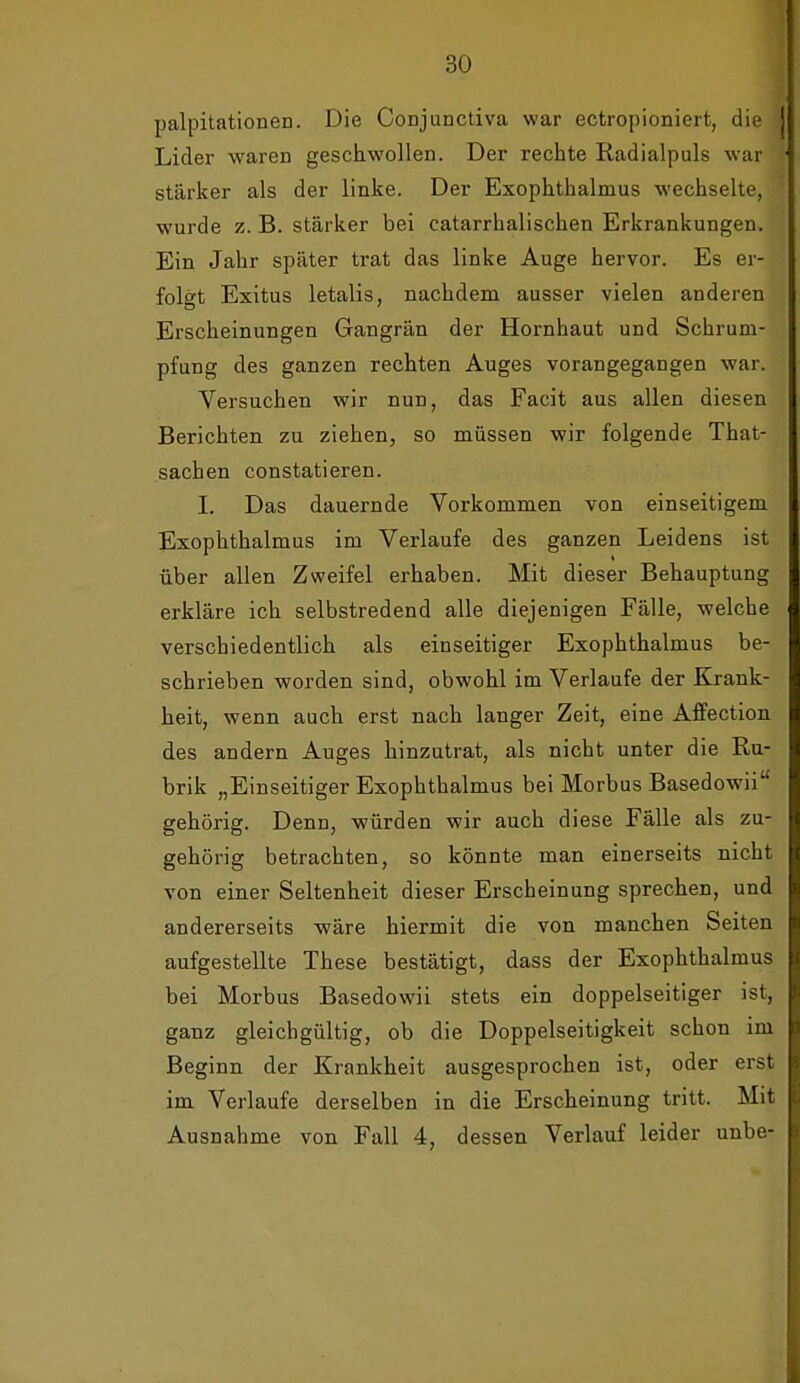 palpitationen. Die Conjunctiva war ectropioniert, die Lider waren geschwollen. Der rechte Radialpuls war stärker als der linke. Der Exophthalmus wechselte, wurde z. B. stärker bei catarrhalischen Erkrankungen. Ein Jahr später trat das linke Auge hervor. Es er- folgt Exitus letalis, nachdem ausser vielen anderen Erscheinungen Gangrän der Hornhaut und Schrum- pfung des ganzen rechten Auges vorangegangen war. Versuchen wir nun, das Facit aus allen diesen Berichten zu ziehen, so müssen wir folgende That- sachen constatieren. I. Das dauernde Vorkommen von einseitigem Exophthalmus im Verlaufe des ganzen Leidens ist über allen Zweifel erhaben. Mit dieser Behauptung erkläre ich selbstredend alle diejenigen Fälle, welche verschiedentlich als einseitiger Exophthalmus be- schrieben worden sind, obwohl im Verlaufe der Krank- heit, wenn auch erst nach langer Zeit, eine AfiFection des andern Auges hinzutrat, als nicht unter die Ru- brik „Einseitiger Exophthalmus bei Morbus Basedowii gehörig. Denn, würden wir auch diese Fälle als zu- gehörig betrachten, so könnte man einerseits nicht von einer Seltenheit dieser Erscheinung sprechen, und andererseits wäre hiermit die von manchen Seiten aufgestellte These bestätigt, dass der Exophthalmus bei Morbus Basedowii stets ein doppelseitiger ist, ganz gleichgültig, ob die Doppelseitigkeit schon im Beginn der Krankheit ausgesprochen ist, oder erst im Verlaufe derselben in die Erscheinung tritt. Mit Ausnahme von Fall 4, dessen Verlauf leider unbe-
