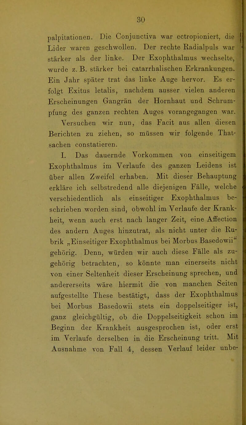 palpitationen. Die Conjunctiva war ectropioniert, die Lider waren geschwollen. Der rechte Radialpuls war stärker als der linke. Der Exophthalmus wechselte, wurde z. B. stärker bei catarrhalischen Erkrankungen. Ein Jahr später trat das linke Auge hervor. Es er- folgt Exitus letalis, nachdem ausser vielen anderen Erscheinungen Gangrän der Hornhaut und Schrum- pfung des ganzen rechten Auges vorangegangen war. Versuchen wir nun, das Facit aus allen diesen Berichten zu ziehen, so müssen wir folgende That- sachen constatieren. I. Das dauernde Vorkommen von einseitigem Exophthalmus im Verlaufe des ganzen Leidens ist über allen Zweifel erhaben. Mit dieser Behauptung erkläre ich selbstredend alle diejenigen Fälle, welche verschiedentlich als einseitiger Exophthalmus be- schrieben worden sind, obwohl im Verlaufe der Krank- heit, wenn auch erst nach langer Zeit, eine AfiFection des andern Auges hinzutrat, als nicht unter die Ru- brik „Einseitiger Exophthalmus bei Morbus Basedowii gehörig. Denn, würden wir auch diese Fälle als zu- gehörig betrachten, so könnte man einerseits nicht von einer Seltenheit dieser Erscheinung sprechen, und andererseits wäre hiermit die von manchen Seiten aufgestellte These bestätigt, dass der Exophthalmus bei Morbus Basedowii stets ein doppelseitiger ist, ganz gleichgültig, ob die Doppelseitigkeit schon im Beginn der Krankheit ausgesprochen ist, oder erst im Verlaufe derselben in die Erscheinung tritt. Mit Ausnahme von Fall 4, dessen Verlauf leider unbe-