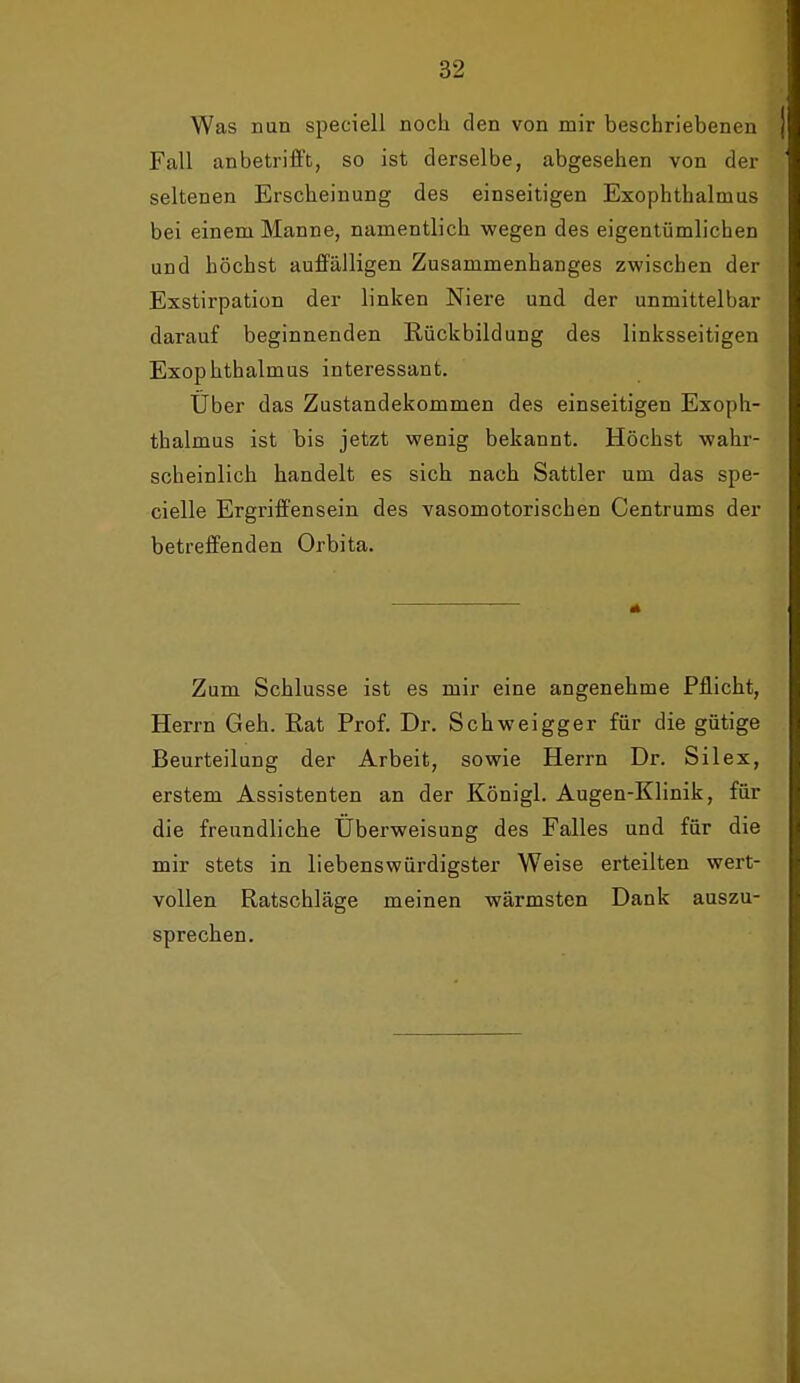 Was nun speciell noch den von mir beschriebenen Fall anbetrifft, so ist derselbe, abgesehen von der seltenen Erscheinung des einseitigen Exophthalmus bei einem Manne, namentlich wegen des eigentümlichen und höchst auffälligen Zusammenhanges zwischen der Exstirpation der linken Niere und der unmittelbar darauf beginnenden Rückbildung des linksseitigen Exophthalmus interessant. Über das Zustandekommen des einseitigen Exoph- thalmus ist bis jetzt wenig bekannt. Höchst wahr- scheinlich handelt es sich nach Sattler um das spe- cielle Ergriffensein des vasomotorischen Centrums der betreffenden Orbita. Zum Schlüsse ist es mir eine angenehme Pflicht, Herrn Geh. Rat Prof. Dr. Schweigger für die gütige Beurteilung der Arbeit, sowie Herrn Dr. Silex, erstem Assistenten an der Königl. Augen-Klinik, für die freundliche Überweisung des Falles und für die mir stets in liebenswürdigster Weise erteilten wert- vollen Ratschläge meinen wärmsten Dank auszu- sprechen.