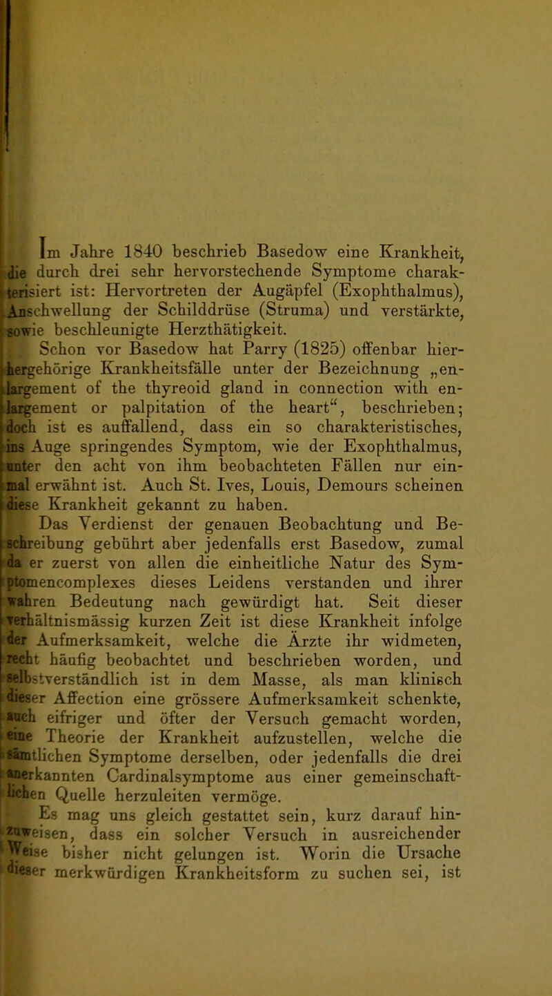 Im Jahre 1840 beschrieb Basedow eine Krankheit, die durch drei sehr hervorstechende Symptome charak- terisiert ist: Heryortreten der Augäpfel (Exophthalmus), Anschwellung der Schilddrüse (Struma) und verstärkte, wie beschleunigte Herzthätigkeit. Schon vor Basedow hat Parry (1825) offenbar hier- hergehörige Krankheitsfälle unter der Bezeichnung „en- irement of the thyreoid gland in connection with en- ;ement or palpitation of the heart, beschrieben; ist es auffallend, dass ein so charakteristisches, uge springendes Symptom, wie der Exophthalmus, r den acht von ihm beobachteten Fällen nur ein- erwähnt ist. Auch St. Ives, Louis, Demours scheinen Krankheit gekannt zu haben. Das Verdienst der genauen Beobachtung und Be- eibung gebührt aber jedenfalls erst Basedow, zumal ir zuerst von allen die einheitliche Natur des Sym- encomplexes dieses Leidens verstanden und ihrer wahren Bedeutung nach gewürdigt hat. Seit dieser rhältnismässig kurzen Zeit ist diese Krankheit infolge ■ r Aufmerksamkeit, welche die Ärzte ihr widmeten, [recht häufig beobachtet und beschrieben worden, und 'jstverständlich ist in dem Masse, als man klinisch -.sser Affection eine grössere Aufmerksamkeit schenkte, I »ach eifriger und öfter der Versuch gemacht worden, e Theorie der Krankheit aufzustellen, welche die Rglichen Symptome derselben, oder jedenfalls die drei kannten Cardinalsymptome aus einer gemeinschaft- -in Quelle herzuleiten vermöge. Es mag uns gleich gestattet sein, kurz darauf hin- zoweisen, dass ein solcher Versuch in ausreichender '■Weise bisher nicht gelungen ist. Worin die Ursache dieser merkwürdigen Krankheitsform zu suchen sei, ist