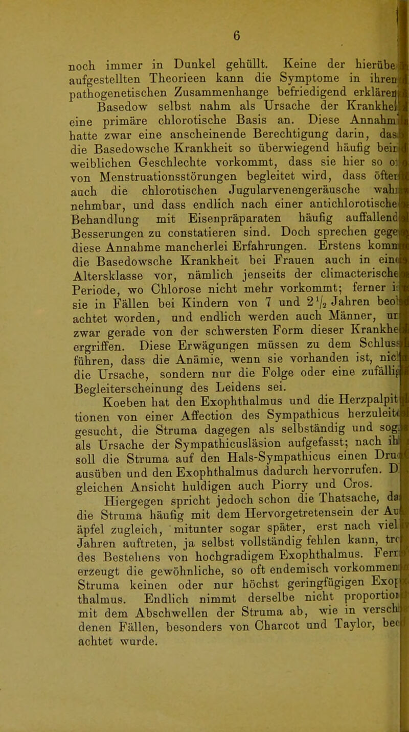 noch immer in Dunkel gehüllt. Keine der hierübe.i aufgestellten Theorieen kann die Symptome in ihren pathogenetischen Zusammenhange befriedigend erkläreij Basedow selbst nahm als Ursache der Krankhei eine primäre chlorotische Basis an. Diese Annahm hatte zwar eine anscheinende Berechtigung darin, das die Basedowsche Krankheit so überwiegend häufig beiri weiblichen Geschlechte vorkommt, dass sie hier so o) von Menstruationsstörungen begleitet wird, dass öfter auch die chlorotischen Jugularvenengeräusche wahi nehmbar, und dass endlich nach einer antichlorotische Behandlung mit Eisenpräparaten häufig auffallend Besserungen zu constatieren sind. Doch sprechen gege diese Annahme mancherlei Erfahrungen. Erstens komn die Basedowsche Krankheit bei Frauen auch in eim Altersklasse vor, nämlich jenseits der climacterische Periode, wo Chlorose nicht mehr vorkommt; ferner i; sie in Fällen bei Kindern von 7 und 2 Va Jahren beol achtet worden, und endlich werden auch Männer, ur zwar gerade von der schwersten Form dieser Krankhe ergriffen. Diese Erwägungen müssen zu dem Schlusi führen, dass die Anämie, wenn sie vorhanden ist, nici die Ursache, sondern nur die Folge oder eine zufällig Begleiterscheinung des Leidens sei. Koeben hat den Exophthalmus und die Herzpalpit tionen von einer Affection des Sympathicus herzuleit* gesucht, die Struma dagegen als selbständig und sog als Ursache der Sympathicusläsion aufgefasst; nach il soll die Struma auf den Hals-Sympathicus einen Dru( ausüben und den Exophthalmus dadurch hervorrufen. D. gleichen Ansicht huldigen auch Piorry und Gros. Hiergegen spricht jedoch schon die Thatsache, da die Struma häufig mit dem Hervorgetretensein der Ao äpfel zugleich, mitunter sogar später, erst nach viel Jahren auftreten, ja selbst vollständig fehlen kann, trc des Bestehens von hochgradigem Exophthalmus. Ferr erzeugt die gewöhnliche, so oft endemisch vorkommen! Struma keinen oder nur höchst geringfügigen Exoi thalmus. Endlich nimmt derselbe nicht proportioi« mit dem Abschwellen der Struma ab, wie in versohl denen Fällen, besonders von Gharcot und Taylor, bec achtet wurde.