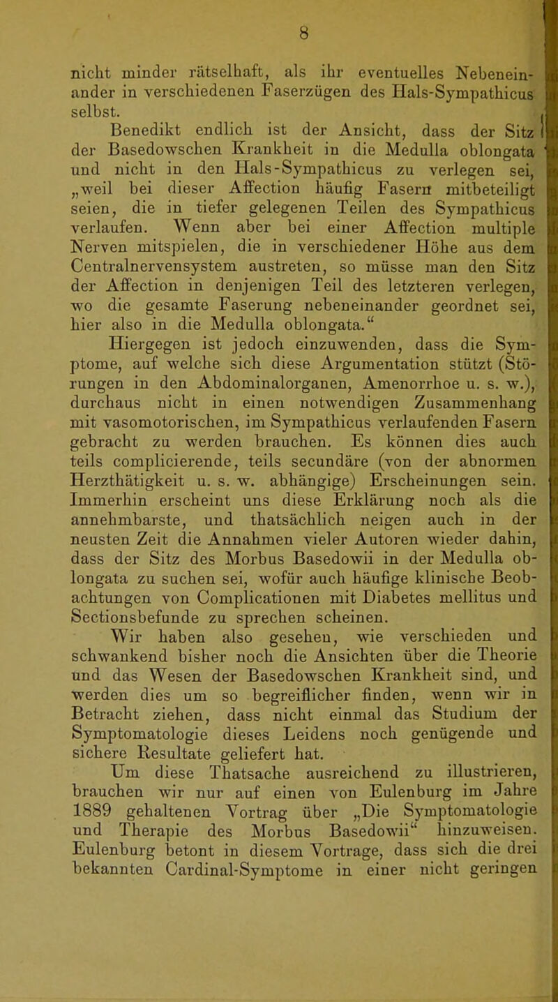 nicht minder rätselhaft, als ihr eventuelles Nebenein- ander in verschiedenen Faserzügen des Hals-Sympathicus selbst. Benedikt endlich ist der Ansicht, dass der Sitz der Basedowschen Krankheit in die Medulla oblongata und nicht in den Hals-Sympathicus zu verlegen sei, „weil bei dieser Affection häufig Fasern mitbeteiligi seien, die in tiefer gelegenen Teilen des Sympathicu- verlaufen. Wenn aber bei einer Aifection multiple Nerven mitspielen, die in verschiedener Höhe aus dem Centrainervensystem austreten, so müsse man den Sitz der AfPection in denjenigen Teil des letzteren verlegen, wo die gesamte Faserung nebeneinander geordnet sei. hier also in die Medulla oblongata. Hiergegen ist jedoch einzuwenden, dass die Sym- ptome, auf welche sich diese Argumentation stützt (Stö- rungen in den Abdominalorganen, Amenorrhoe u. s. w.), durchaus nicht in einen notwendigen Zusammenhang mit vasomotorischen, im Sympathicus verlaufenden Fasern gebracht zu werden brauchen. Es können dies aucL teils complicierende, teils secundäre (von der abnormen Herzthätigkeit u. s. w. abhängige) Erscheinungen sein. Immerhin erscheint uns diese Erklärung noch als die annehmbarste, und thatsächlich neigen auch in dei neusten Zeit die Annahmen vieler Autoren wieder dahin, dass der Sitz des Morbus Basedowii in der Medulla ob- longata zu suchen sei, wofür auch häufige klinische Beob- achtungen von CompUcationen mit Diabetes mellitus umi Sectionsbefunde zu sprechen scheinen. Wir haben also gesehen, wie verschieden um; schwankend bisher noch die Ansichten über die Theorii und das Wesen der Basedowschen Krankheit sind, und werden dies um so begreiflicher finden, wenn wir iu Betracht ziehen, dass nicht einmal das Studium der Symptomatologie dieses Leidens noch genügende und sichere Resultate geliefert hat. Um diese Thatsache ausreichend zu illustrieren, brauchen wir nur auf einen von Eulenburg im Jahre 1889 gehaltenen Vortrag über „Die Symptomatologie und Therapie des Morbus Basedowii hinzuweisen. Eulenburg betont in diesem Vortrage, dass sich die drei bekannten Cardinal-Symptome in einer nicht geringen