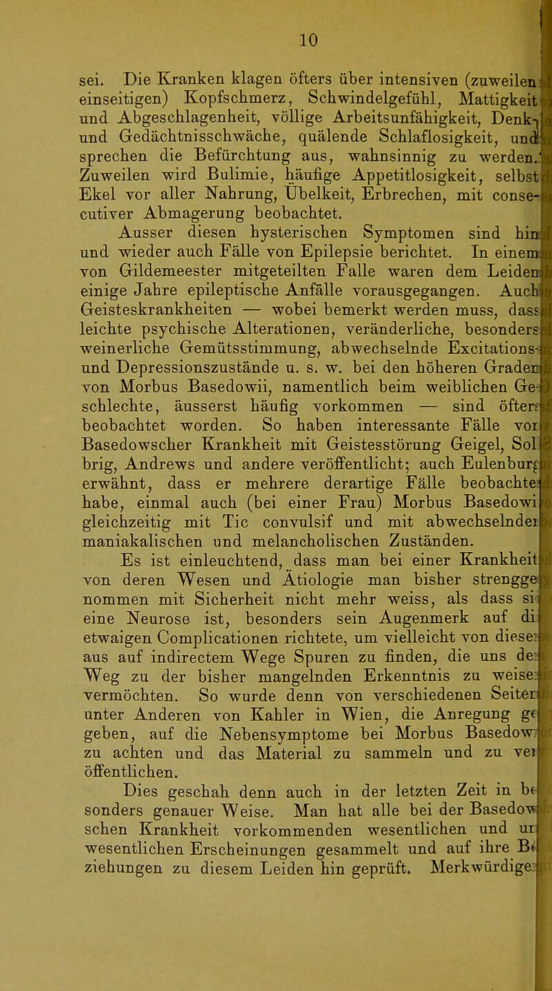 sei. Die Kranken klagen öfters über intensiven (zuweilen i l einseitigen) Kopfschmerz, Schwindelgefühl, Mattigkeit und Abgeschlagenheit, völlige Arbeitsunfähigkeit, Denk-i!/i und Gedächtnisschwäche, quälende Schlaflosigkeit, unaii sprechen die Befürchtung aus, wahnsinnig zu werden.':j; Zuweilen wird Bulimie, häufige Appetitlosigkeit, selbst<I Ekel vor aller Nahrung, Übelkeit, Erbrechen, mit conse-rr cutiver Abmagerung beobachtet. Ausser diesen hysterischen Symptomen sind hin und wieder auch Fälle von Epilepsie berichtet. In einem von Gildemeester mitgeteilten Falle waren dem Leiden einige Jahre epileptische Anfälle vorausgegangen. Aur' Geisteskrankheiten — wobei bemerkt werden muss, da- leichte psychische Alterationen, veränderliche, besondei weinerliche Gemütsstimmung, abwechselnde Excitatiou- und Depressionszustände u. s. w. bei den höheren Grade, von Morbus Basedowii, namentlich beim weiblichen Ge schlechte, äusserst häufig vorkommen — sind öfter beobachtet worden. So haben interessante Fälle voi Basedowscher Krankheit mit Geistesstörung Geigel, Sol brig, Andrews und andere veröffentlicht; auch Eulenbun erwähnt, dass er mehrere derartige Fälle beobachtet habe, einmal auch (bei einer Frau) Morbus Basedov gleichzeitig mit Tic convulsif und mit abwechselndei maniakalischen und melancholischen Zuständen. Es ist einleuchtend, dass man bei einer Krankheil von deren Wesen und Ätiologie man bisher strengge nommen mit Sicherheit nicht mehr weiss, als dass si eine Neurose ist, besonders sein Augenmerk auf di etwaigen Complicationen richtete, um vielleicht von dies« aus auf indirectem. Wege Spuren zu finden, die uns d« Weg zu der bisher mangelnden Erkenntnis zu weis- vermöchten. So wurde denn von verschiedenen Seitei unter Anderen von Kahler in Wien, die Anregung g( geben, auf die Nebensymptome bei Morbus Basedow zu achten und das Material zu sammeln und zu vei öffentlichen. Dies geschah denn auch in der letzten Zeit in bi sonders genauer Weise. Man hat alle bei der Basedov sehen Krankheit vorkommenden wesentlichen und ui wesentlichen Erscheinungen gesammelt und auf ihre Bi Ziehungen zu diesem Leiden hin geprüft. Merkwürdige