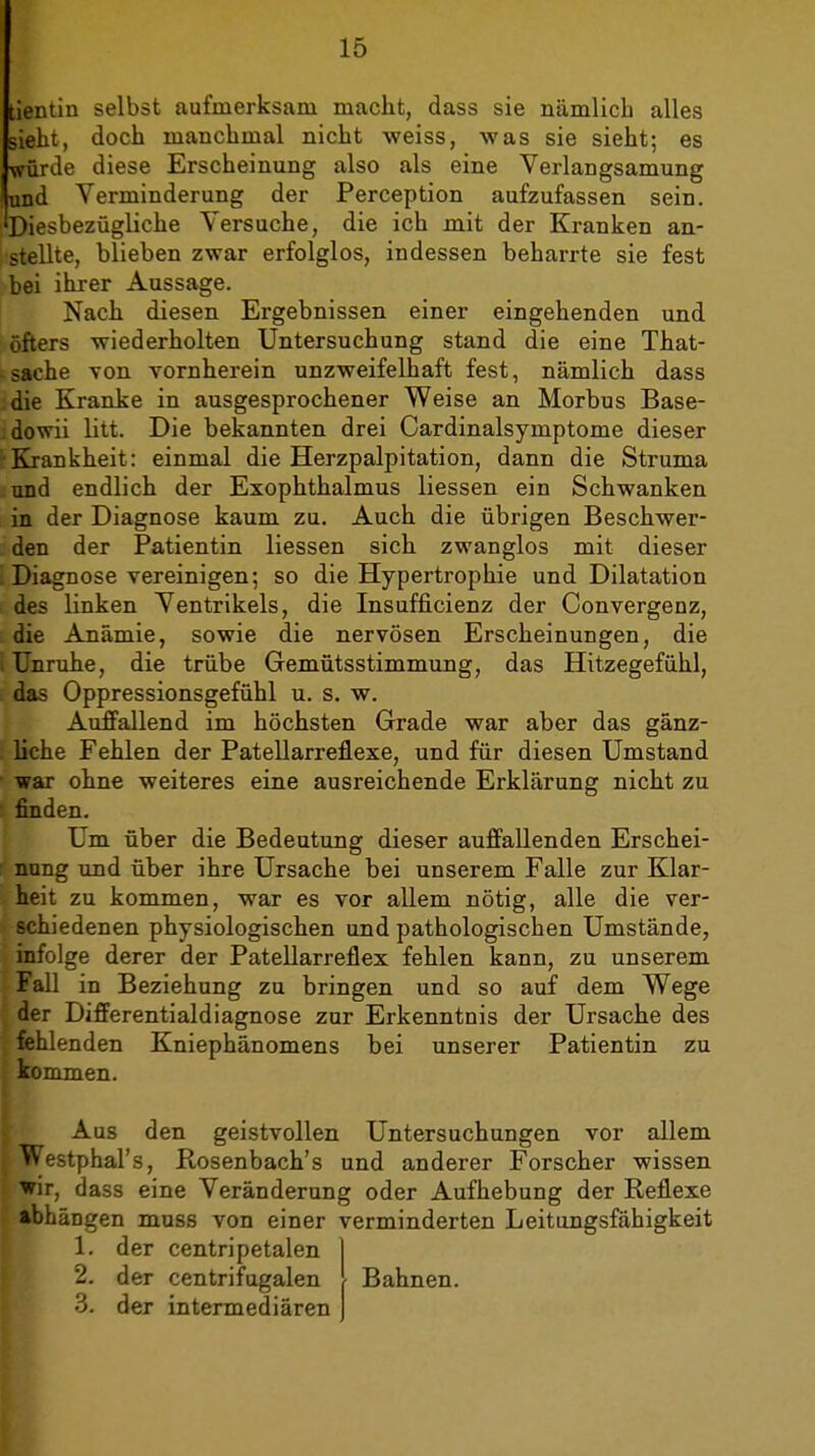 tientin selbst aufmerksam macht, dass sie nämlich alles sieht, doch manchmal nicht weiss, was sie sieht; es würde diese Erscheinung also als eine Verlangsamung und Verminderung der Perception aufzufassen sein. Diesbezügliche Versuche, die ich mit der Kranken an- stellte, blieben zwar erfolglos, indessen beharrte sie fest bei ihrer Aussage. Nach diesen Ergebnissen einer eingehenden und öfters wiederholten Untersuchung stand die eine That- sache von vornherein unzweifelhaft fest, nämlich dass die Kranke in ausgesprochener Weise an Morbus Base- : dovrii litt. Die bekannten drei Cardinalsymptome dieser Krankheit: einmal die Herzpalpitation, dann die Struma und endlich der Exophthalmus Hessen ein Schwanken in der Diagnose kaum zu. Auch die übrigen Beschwer- den der Patientin Hessen sich zwanglos mit dieser Diagnose vereinigen; so die Hypertrophie und Dilatation des linken Ventrikels, die Insufficienz der Convergenz, die Anämie, sowie die nervösen Erscheinungen, die i Unruhe, die trübe Gemütsstimmung, das Hitzegefühl, . das Oppressionsgefühl u. s, w. Auffallend im höchsten Grade war aber das gänz- liche Fehlen der Patellarreflexe, und für diesen Umstand war ohne weiteres eine ausreichende Erklärung nicht zu finden. Um über die Bedeutung dieser auffallenden Erschei- ; nung und über ihre Ursache bei unserem Falle zur Klar- heit zu kommen, war es vor allem nötig, alle die ver- schiedenen physiologischen und pathologischen Umstände, infolge derer der Patellarreflex fehlen kann, zu unserem Fall in Beziehung zu bringen und so auf dem Wege der Differentialdiagnose zur Erkenntnis der Ursache des fehlenden Kniephänomens bei unserer Patientin zu kommen. Aus den geistvollen Untersuchungen vor allem ^Vestphal's, Rosenbach's und anderer Forscher wissen wir, dass eine Veränderung oder Aufhebung der Reflexe abhängen muss von einer verminderten Leitungsfähigkeit 1. der centripetalen Bahnen. 2. 3. der centrifugalen der intermediären