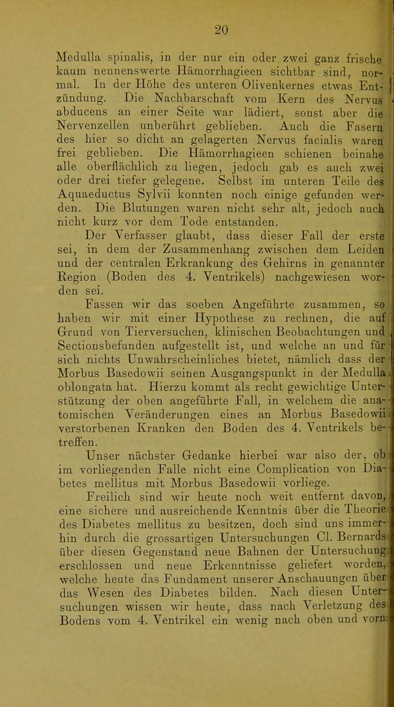 MeduUa spinalis, in der nur ein oder zwei ganz frische kaum nennenswerte Hämorrhagieen sichtbar sind, nor- mal. In der Höhe des unteren Olivenkernes etwas Ent- zündung. Die Nachbarschaft vom Kern des Nervus abducens an einer Seite war lädiert, sonst aber die Nervenzellen unberührt geblieben. Auch die Fasern des hier so dicht an gelagerten Nervus facialis waren frei geblieben. Die Hämorrhagieen schienen beinahe alle oberflächlich zu liegen, jedoch gab es auch zwei oder drei tiefer gelegene. Selbst im unteren Teile des Aquaeductus Sylvii konnten noch einige gefunden wer- den. Die Blutungen waren nicht sehr alt, jedoch auch, nicht kurz vor dem Tode entstanden. Der Verfasser glaubt, dass dieser Fall der erste sei, in dem der Zusammenhang zwischen dem Leiden und der centralen Erkrankung des Gehirns in genannter Region (Boden des 4. Ventrikels) nachgewiesen wor- den sei. Fassen wir das soeben Angeführte zusammen, so haben wir mit einer Hypothese zu rechnen, die auf Grund von Tierversuchen, klinischen Beobachtungen und Sectionsbefunden aufgestellt ist, und welche an und für sich nichts Unwahrscheinliches bietet, nämlich dass der Morbus Basedowii seinen Ausgangspunkt in der Medulla oblongata hat. Hierzu kommt als recht gewichtige Unter- stützung der oben angeführte Fall, in welchem die ana- tomischen Veränderungen eines an Morbus Basedowii verstorbenen Kranken den Boden des 4. Ventrikels be- treffen. Unser nächster Gedanke hierbei war also der, ob im vorliegenden Falle nicht eine Complication von Dia- betes mellitus mit Morbus Basedowii vorliege. Freilich sind wir heute noch weit entfernt davon, eine sichere und ausreichende Kenntnis über die Theorie des Diabetes mellitus zu besitzen, doch sind uns immer- hin durch die grossartigen Untersuchungen Ol. Bernards über diesen Gegenstand neue Bahnen der Untersuchung, erschlossen und neue Erkenntnisse geliefert worden,, welche heute das Fundament unserer Anschauungen über das Wesen des Diabetes bilden. Nach diesen Unter- suchungen wissen wir heute, dass nach Verletzung des Bodens vom 4. Ventrikel ein wenig nach oben und vorn
