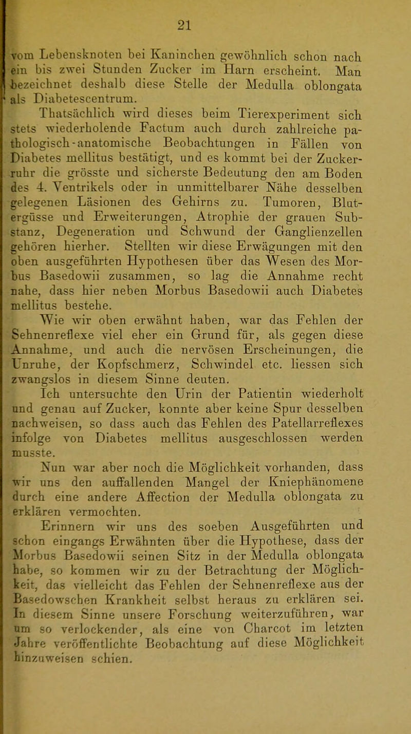 vom Lebensknoten bei Kaninchen gewöhnlich schon nach, ein bis zwei Stunden Zucker im Harn erscheint. Man. bezeichnet deshalb diese Stelle der MeduUa oblongata als Diabetescentrum. Thatsächlich wird dieses beim Tierexperiment sieb stets wiederholende Factum auch durcb zahlreiche pa- thologisch-anatomische Beobachtungen in Fällen von Diabetes mellitus bestätigt, und es kommt bei der Zucker- ruhr die grösste und sicherste Bedeutung den am Boden, des 4. Ventrikels oder in unmittelbarer Nähe desselben gelegenen Läsionen des Gehirns zu. Tumoren, Blut- ergüsse und Erweiterungen, Atrophie der grauen Sub- stanz, Degeneration und Schwund der Ganglienzellen gehören hierher. Stellten wir diese Erwägungen mit den oben ausgeführten Hypothesen über das Wesen des Mor- bus Basedowii zusammen, so lag die Annahme recht nahe, dass hier neben Morbus Basedowii auch Diabetes mellitus bestehe. Wie wir oben erwähnt haben, war das Fehlen der Sehnenreflexe viel eher ein Grund für, als gegen, diese Annahme, und auch die nervösen Erscheinungen, die Unruhe, der Kopfschmerz, Schwindel etc. Hessen sich zwangslos in diesem Sinne deuten. Ich untersuchte den Urin der Patientin wiederholt und genau auf Zucker, konnte aber keine Spur desselben nachweisen, so dass auch das Fehlen des Patellarreflexes infolge von Diabetes mellitus ausgeschlossen werden musste. Nun war aber noch die Möglichkeit vorhanden, dass wir uns den auffallenden Mangel der Kniephänomene durch eine andere Affection der Medulla oblongata zu erklären vermochten. Erinnern wir uns des soeben Ausgeführten und schon eingangs Erwähnten über die Hypothese, dass der Morbus Basedowii seinen Sitz in der Medulla oblongata habe, so kommen wir zu der Betrachtung der Möglich- keit, das vielleicht das Fehlen der Sehnenreflexe aus der Basedowschen Krankheit selbst heraus zu erklären sei. In diesem Sinne unsere Forschung weiterzuführen, war um so verlockender, als eine von Charcot im letzten Jahre veröfientlichte Beobachtung auf diese Möglichkeit hinzuweisen schien.