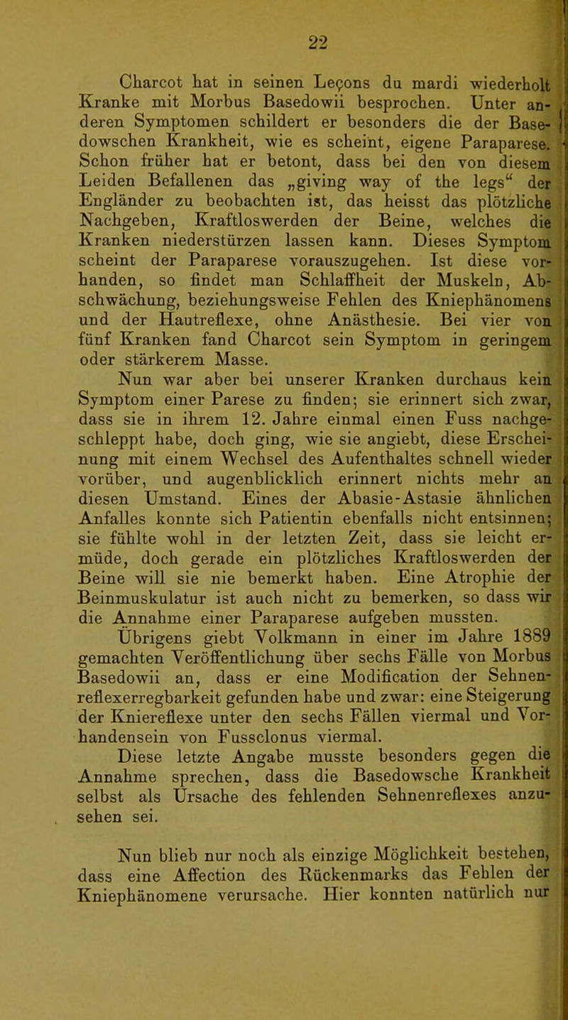 Charcot hat in seinen Lepons du mardi wiederholt Kranke mit Morbus Basedowii besprochen. Unter an- deren Symptomen schildert er besonders die der Base- dowschen Krankheit, wie es scheint, eigene Paraparese. Schon früher hat er betont, dass bei den von diesem Leiden Befallenen das „giving way of the legs der Engländer zu beobachten ist, das heisst das plötzliche Nachgeben, Kraftloswerden der Beine, welches die Kranken niederstürzen lassen kann. Dieses Symptom scheint der Paraparese vorauszugehen. Ist diese vor- handen, so findet man Schlaffheit der Muskeln, Ab- schwächung, beziehungsweise Fehlen des Kniephänomens und der Hautreflexe, ohne Anästhesie. Bei vier von fünf Kranken fand Charcot sein Symptom in geringem oder stärkerem Masse. Nun war aber bei unserer Elranken durchaus kein Symptom einer Parese zu finden; sie erinnert sich zwar, dass sie in ihrem 12. Jahre einmal einen Fuss nachge- schleppt habe, doch ging, wie sie angiebt, diese Erschei- nung mit einem Wechsel des Aufenthaltes schnell wieder vorüber, und augenblicklich erinnert nichts mehr an diesen Umstand. Eines der Abasie-Astasie ähnlichen Anfalles konnte sich Patientin ebenfalls nicht entsinnen; sie fühlte wohl in der letzten Zeit, dass sie leicht er- müde, doch gerade ein plötzliches Kraftloswerden der Beine wiU sie nie bemerkt haben. Eine Atrophie der Beinmuskulatur ist auch nicht zu bemerken, so dass wir die Annahme einer Paraparese aufgeben mussten. Übrigens giebt Volkmann in einer im Jahre 1889 gemachten Veröffentlichung über sechs Fälle von Morbus Basedowii an, dass er eine Modification der Sehnen- reflexerregbarkeit gefunden habe und zwar: eine Steigerung der Kniereflexe unter den sechs Fällen viermal und Vor- handensein von Fussclonus viermal. Diese letzte Angabe musste besonders gegen die Annahme sprechen, dass die Basedowsche Krankheit selbst als Ursache des fehlenden Sehnenreflexes anzu- sehen sei. Nun blieb nur noch als einzige Möglichkeit bestehen, dass eine Affection des Rückenmarks das Fehlen der Kniephänomene verursache. Hier konnten natürlich nur