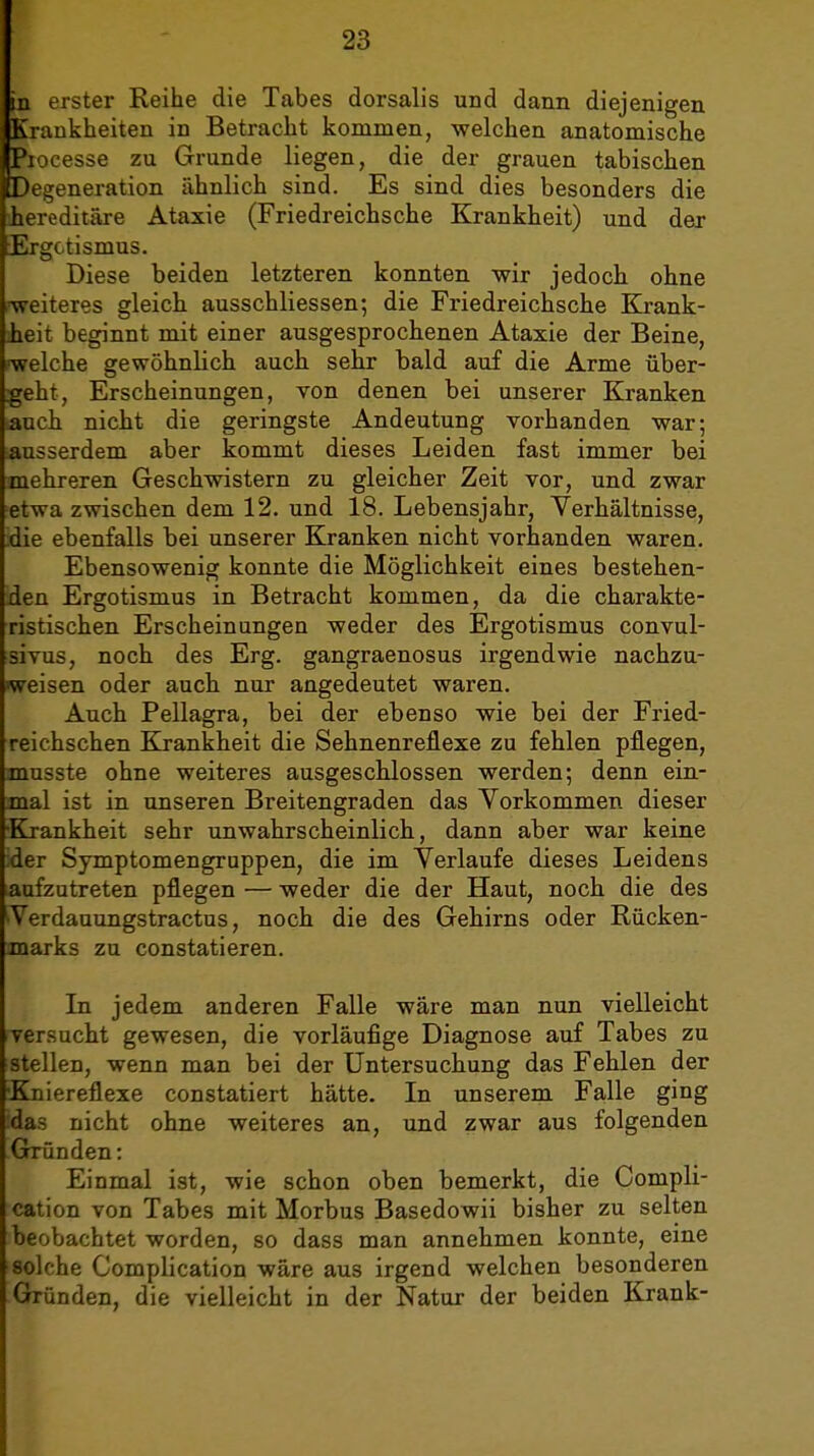 in erster Reihe die Tabes dorsalis und dann diejenigen Krankheiten in Betracht kommen, welchen anatomische Itiocesse zu Grunde liegen, die der grauen tabischen IDegeneration ähnlich sind. Es sind dies besonders die ihereditäre Ataxie (Friedreichsche Krankheit) und der Ergotismus. Diese beiden letzteren konnten wir jedoch ohne ■weiteres gleich ausschliessen; die Friedreichsche Krank- heit beginnt mit einer ausgesprochenen Ataxie der Beine, ■welche gewöhnhch auch sehr bald auf die Arme über- geht, Erscheinungen, von denen bei unserer Kranken auch nicht die geringste Andeutung vorhanden war; ausserdem aber kommt dieses Leiden fast immer bei mehreren Geschwistern zu gleicher Zeit vor, und zwar etwa zwischen dem 12. und 18. Lebensjahr, Verhältnisse, die ebenfalls bei unserer Kranken nicht vorhanden waren. Ebensowenig konnte die Möglichkeit eines bestehen- den Ergotismus in Betracht kommen, da die charakte- ristischen Erscheinungen weder des Ergotismus convul- sivus, noch des Erg. gangraenosus irgendwie nachzu- weisen oder auch nur angedeutet waren. Auch Pellagra, bei der ebenso wie bei der Fried- reichschen Krankheit die Sehnenreflexe zu fehlen pflegen, musste ohne weiteres ausgeschlossen werden; denn ein- mal ist in unseren Breitengraden das Vorkommen dieser Krankheit sehr unwahrscheinlich, dann aber war keine der Symptomengruppen, die im Verlaufe dieses Leidens aufzutreten pflegen — weder die der Haut, noch die des Verdauungstractus, noch die des Gehirns oder Rücken- marks zu constatieren. In jedem anderen Falle wäre man nun vielleicht versucht gewesen, die vorläufige Diagnose auf Tabes zu stellen, wenn man bei der Untersuchung das Fehlen der •Kniereflexe constatiert hätte. In unserem Falle ging das nicht ohne weiteres an, und zwar aus folgenden Grründen: Einmal ist, wie schon oben bemerkt, die Compli- cation von Tabes mit Morbus Basedowii bisher zu selten beobachtet worden, so dass man annehmen konnte, eine solche Complication wäre aus irgend welchen besonderen Gründen, die vielleicht in der Natur der beiden Krank-