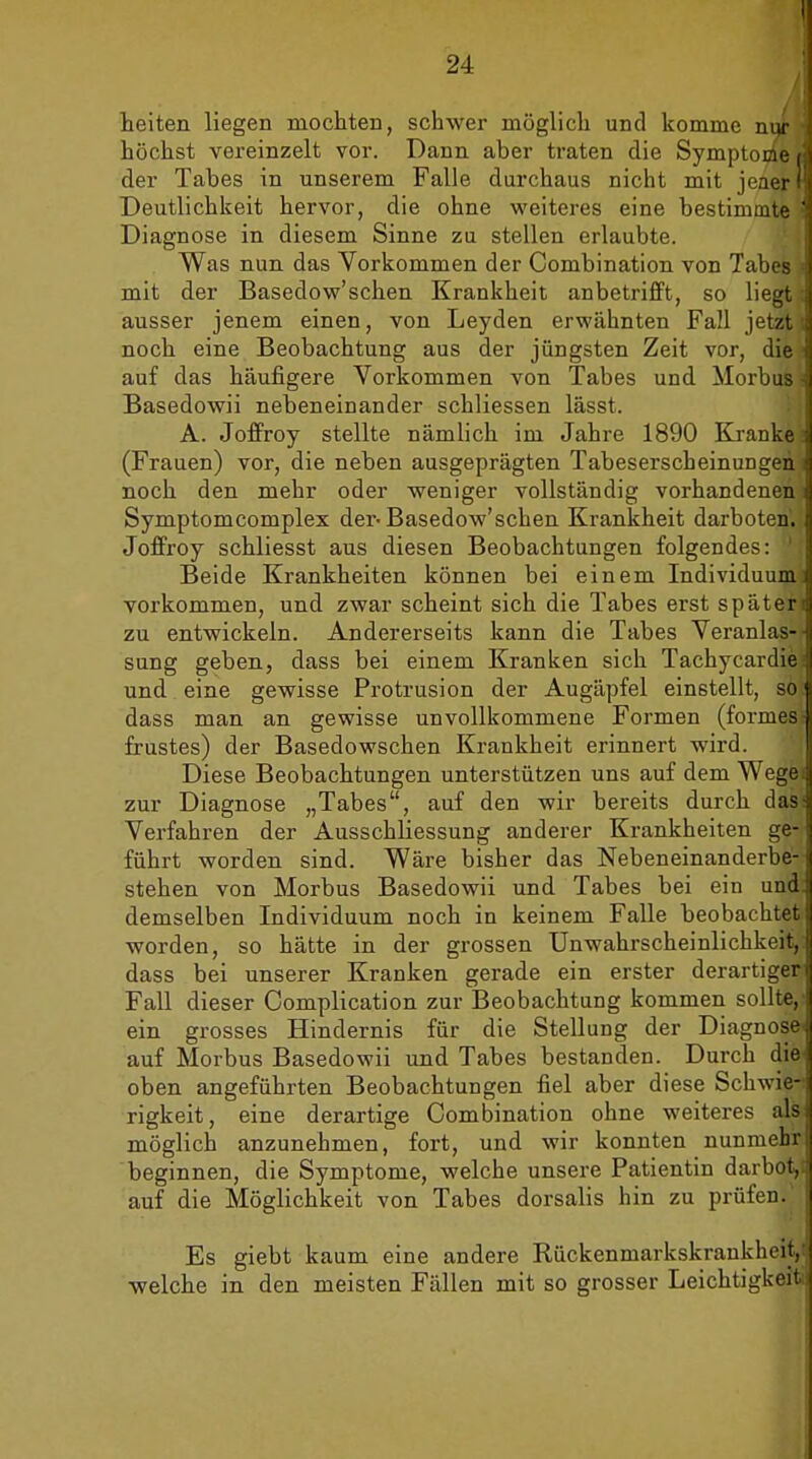 teiten liegen mochten, schwer möglich und komme nw höchst vereinzelt vor. Dann aber traten die Symptome t:\ der Tabes in unserem Falle durchaus nicht mit jeaer f' Deutlichkeit hervor, die ohne weiteres eine bestimmte ] Diagnose in diesem Sinne zu stellen erlaubte. Was nun das Vorkommen der Combination von Tabes mit der Basedow'schen Krankheit anbetrifft, so liegt { ausser jenem einen, von Leyden erwähnten Fall jetzt noch eine Beobachtung aus der jüngsten Zeit vor, die auf das häufigere Vorkommen von Tabes und Morbus - Basedowii nebeneinander schliessen lässt. A. Joffroy stellte nämlich im Jahre 1890 Kranke (Frauen) vor, die neben ausgeprägten Tabeserscheinungen noch den mehr oder weniger vollständig vorhandenen i Symptomcomplex der-Basedow'schen Krankheit darboten. Joffroy schliesst aus diesen Beobachtungen folgendes: ' Beide Krankheiten können bei einem Individuum: vorkommen, und zwar scheint sich die Tabes erst späten zu entwickeln. Andererseits kann die Tabes Veranlas- sung geben, dass bei einem Kranken sich Tachycardiei und eine gewisse Protrusion der Augäpfel einstellt, so dass man an gewisse unvollkommene Formen (formes- frustes) der Basedowschen Krankheit erinnert wird. Diese Beobachtungen unterstützen uns auf dem Wegei zur Diagnose „Tabes, auf den wir bereits durch das: Verfahren der Ausschliessung anderer Krankheiten ge- führt worden sind. Wäre bisher das Nebeneinanderbe- stehen von Morbus Basedowii und Tabes bei ein und. demselben Individuum noch in keinem Falle beobachtet worden, so hätte in der grossen UnWahrscheinlichkeit, dass bei unserer Kranken gerade ein erster derartiger Fall dieser Complication zur Beobachtung kommen sollte,' ein grosses Hindernis für die Stellung der Diagnose- auf Morbus Basedowii und Tabes bestanden. Durch die oben angeführten Beobachtungen fiel aber diese Schwie- rigkeit, eine derartige Combination ohne weiteres als möglich anzunehmen, fort, und wir konnten nunmehr beginnen, die Symptome, welche unsere Patientin darbot,i auf die Möglichkeit von Tabes dorsalis hin zu prüfen. Es giebt kaum eine andere Rückenmarkskrankbeiy welche in den meisten Fällen mit so grosser Leichtigkeit;]