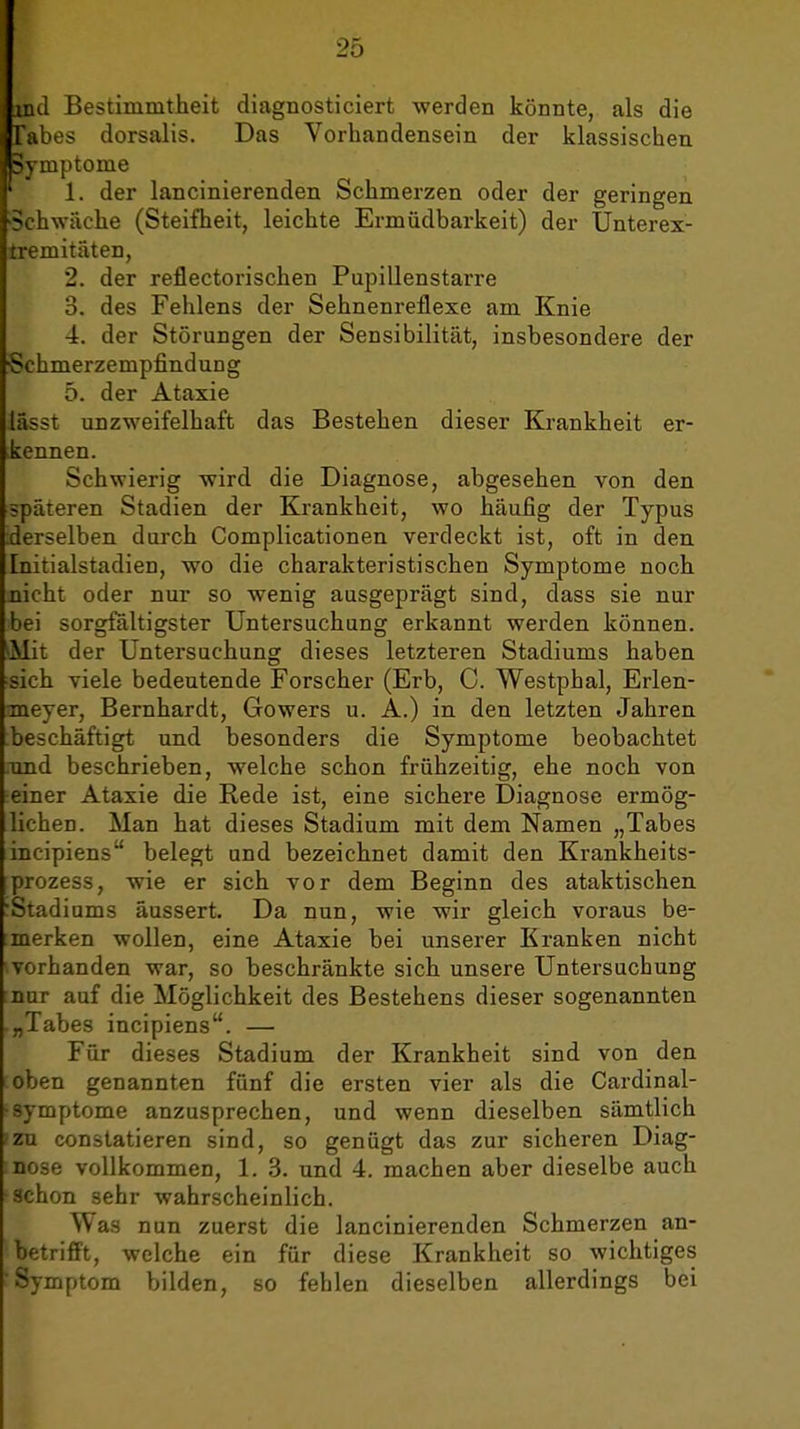 intl Bestimmtlieit diagnosticiert werden könnte, als die Tabes dorsalis. Das Vorhandensein der klassischen Symptome ' 1. der lancinierenden Schmerzen oder der geringen «Schwäche (Steifheit, leichte Ermüdbarkeit) der Unterex- tremitäten, 2. der reflectorischen Pupillenstarre 3. des Fehlens der Sehnenreflexe am Knie 4. der Störungen der Sensibilität, insbesondere der ■Schmerzempfindung 5. der Ataxie lässt unzweifelhaft das Bestehen dieser Krankheit er- kennen. Schwierig wird die Diagnose, abgesehen von den späteren Stadien der Krankheit, wo häufig der Typus derselben durch Complicationen verdeckt ist, oft in den Initialstadien, wo die charakteristischen Symptome noch, nicht oder nur so wenig ausgeprägt sind, dass sie nur bei sorgfältigster Untersuchung erkannt werden können. 'Mit der Untersuchung dieses letzteren Stadiums haben sich viele bedeutende Forscher (Erb, 0. Westphal, Erlen- meyer, Bernhardt, Gowers u. A.) in den letzten Jahren beschäftigt und besonders die Symptome beobachtet und beschrieben, welche schon frühzeitig, ehe noch von einer Ataxie die Rede ist, eine sichere Diagnose ermög- lichen. Man hat dieses Stadium mit dem Namen „Tabes incipiens belegt und bezeichnet damit den Krankheits- prozess, wie er sich vor dem Beginn des ataktischen Stadiums äussert. Da nun, wie wir gleich voraus be- merken wollen, eine Ataxie bei unserer Kranken nicht vorhanden war, so beschränkte sich, unsere Untersuchung nur auf die Möglichkeit des Bestehens dieser sogenannten „Tabes incipiens. — Für dieses Stadium der Krankheit sind von den oben genannten fünf die ersten vier als die Cardinal- • Symptome anzusprechen, und wenn dieselben sämtlich 'ZU constatieren sind, so genügt das zur sicheren Diag- nose vollkommen, 1. 3. und 4. machen aber dieselbe auch ■achon sehr wahrscheinlich. Was nun zuerst die lancinierenden Schmerzen an- betrifft, welche ein für diese Krankheit so wichtiges 'Symptom bilden, so fehlen dieselben allerdings bei