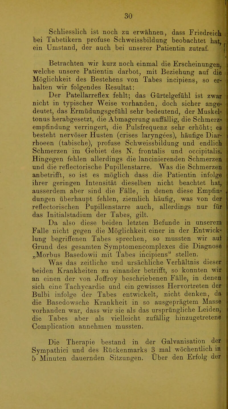 Schliesslich ist noch zu erwähnen, dass Friedreich bei Tabetikern profuse Schweissbildung beobachtet hat, ein Umstand, der auch bei unserer Patientin zutraf. Betrachten wir kurz noch einmal die Erscheinungen, welche unsere Patientin darbot, mit Beziehung auf die Möglichkeit des Bestehens von Tabes incipiens, so er- halten wir folgendes Resultat: Der Patellarreflex fehlt; das Giirtelgefühl ist zwar nicht in typischer Weise vorhanden, doch sicher ange- deutet, das Ermüdungsgefühl sehr bedeutend, der Muskel- tonus herabgesetzt, die Abmagerung auffällig, die Schmerz- empfindung verringert, die Pulsfrequenz sehr erhöht; es besteht nervöser Husten (crises laryngees), häufige Diar- rhoeen (tabische), profuse Schweissbildung und endlich Schmerzen im Gebiet des N. frontalis und occipitalis. Hingegen fehlen allerdings die lancinierenden Schmerzen und die reflectorische Pupillenstarre. Was die Schmerzen anbetrifft, so ist es möglich dass die Patientin infolge ihrer geringen Intensität dieselben nicht beachtet hat, ausserdem aber sind die Fälle, in denen diese Empfin- dungen überhaupt fehlen, ziemlich häufig, was von der reflectorischen Pupillenstarre auch, allerdings nur für das Initialstadium der Tabes, gilt. Da also diese beiden letzten Befunde in unserem Falle nicht gegen die Möglichkeit einer in der Entwick- lung begriffenen Tabes sprechen, so mussten wir auf Grund des gesamten Symptomencomplexes die Diagnose „Morbus Basedowii mit Tabes incipiens stellen. Was das zeitliche und ursächliche Verhältnis dieser beiden Krankheiten zu einander betrifft, so konnten wir an einen der von Joffroy beschriebenen Fälle, in denen sich eine Tachycardie und ein gewisses Hervortreten der Bulbi infolge der Tabes entwickelt, nicht denken, da die Basedowsche Krankheit in so ausgeprägtem Masse vorhanden war, dass wir sie als das ursprüngliche Leiden, die Tabes aber als vielleicht zufällig hinzugetretene Complication annehmen mussten. Die Therapie bestand in der Galvanisation der Sympathici und des Rückenmarks 3 mal wöchentlich in 5 Minuten dauernden Sitzungen. Uber den Erfolg der