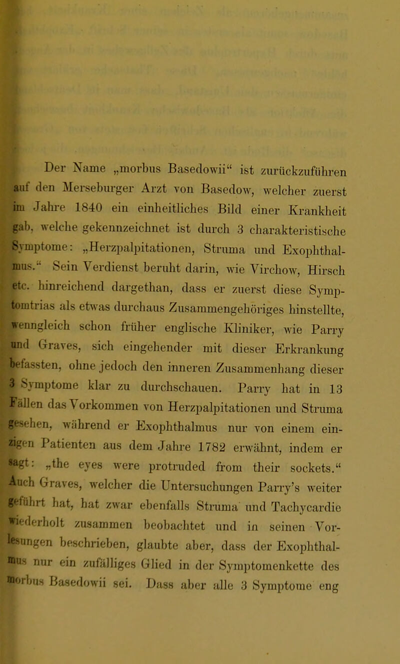 Der Name „morbus Bcasedowii ist zurückzuführen auf den Merseburger Arzt von Basedow, welcher zuerst im Jahi-e 1840 ein einheitliches Bild einer Krankheit gab, welche gekennzeichnet ist durch 3 charakteristische Symptome: „Herzpalpitationen, Struma und Exophthal- mus. Sein Verdienst beruht darin, wie Virchow, Hirsch etc. hinreichend dargethan, dass er zuerst diese Symp- tomtrias als etwas durchaus Zusammengehöriges hinstellte, wenngleich schon früher englische Kliniker, wie Parry und Graves, sich eingehender mit dieser Erkrankung befassten, ohne jedoch den inneren Zusammenhang dieser 3 Symptome klar zu durchschauen. Parry hat in 13 i- allen das Vorkommen von Herzpalpitationen und Struma gesehen, während er Exophthalmus nur von einem ein- zigen Patienten aus dem Jahre 1782 erwähnt, indem er »agt: „the eyes were protruded from their sockets. Auch Graves, welcher die Untersuchungen Pany's weiter geführt hat, hat zwar ebenfalls Stmma und Tachycardic wiederholt zusammen beobachtet und in seinen Vor- lesungen beschrieben, glaubte aber, dass der Exophthal- mus nur ein zufälliges Glied in der Symptomenkette des morbus Basedowii sei. Dass aber alle 3 Symptome eng