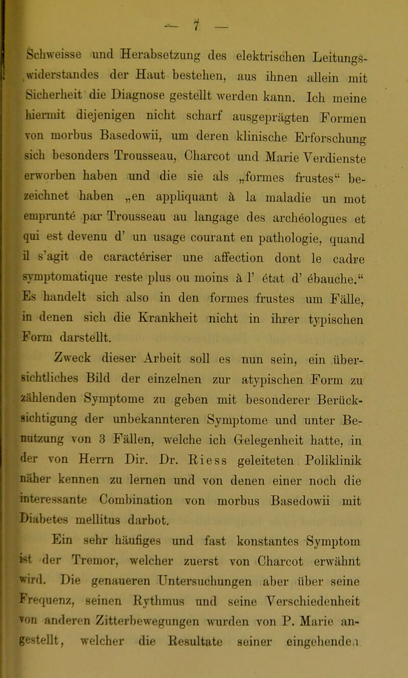 Schweisse und Herabsetzung des elektrischen Leitungs- ,Widerstandes der Haut bestehen, aus ihnen allein mit Sicherheit die Diagnose gestellt werden kann. Ich meine hiei-mit diejenigen nicht scharf ausgeprägten Formen von morbus Basedowii, um deren klinische Erforschung sich besonders Trousseau, Charcot und Marie Verdienste erworben haben und die sie als „foimes frustes be- zeichnet haben „en appliquant ä la maladie un mot emprunte par Trousseau au langage des archeologues et qui est devenu d' un usage courant en pathologie, quand il s'agit de caracteriser une affection dont le cadre symptomatique reste plus ou moins ä 1' etat d' ebauche. Es handelt sich also in den formes frustes um Fälle, in denen sich die Krankheit nicht in ihrer typischen Form darstellt. Zweck dieser Arbeit soll es nun sein, ein über- sichtliches Bild der einzelnen zur atypischen Form zu zählenden Symptome zu geben mit besonderer Berück- sichtigung der unbekannteren Symptome und unter Be- nutzung von 3 Fällen, w^elche ich Gelegenheit hatte, in der von Herrn Dir. Dr. Riess geleiteten Poliklinik näher kennen zu lernen und von denen einer noch die interessante Combination von morbus Basedowii mit Diabetes mellitus darbot. Ein sehr häufiges und fast konstantes Symptom ist der Tremor, welcher zuerst von Charcot erwähnt wird. Die genaueren Untersuchungen aber über seine Frequenz, seinen Rythmus und seine Verschiedenheit Ton anderen Zitterbewegungen wurden von P. Marie an- gestellt, welcher die Resultate seiner eingehende,!