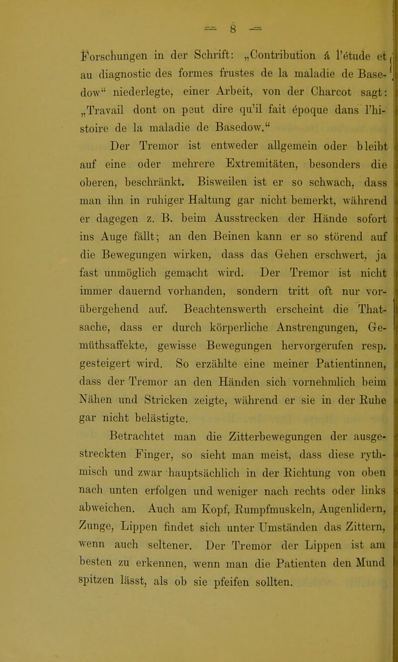 Forschungen in der Schrift: „Contribution ä, l'ötude et au diagnostic des formes frustes de la maladie de Base- dow niederlegte, einer Arbeit, von der Charcot sagt: „Travail dont on peut dire qu'il fait epoque dans l'hi- stoire de la maladie de Basedow. Der Tremor ist entweder allgemein oder bleibt auf eine oder mehrere Extremitäten, besonders die oberen, beschränkt. Bisweilen ist er so schwach, dass man ihn in ruhiger Haltung gar nicht bemerkt, während er dagegen z. B. beim Ausstrecken der Hände sofort ins Auge fällt; an den Beinen kann er so störend auf die Bewegungen wirken, dass das Gehen erschwert, ja fast unmöglich gemf^cht wird. Der Tremor ist nicht immer dauernd vorhanden, sondern tritt oft nur vor- übergehend auf. Beachtenswerth erscheint die That- sache, dass er durch körperliche Anstrengimgen, Ge- müthsaffekte, gewisse Bewegungen hervorgerufen i'esp. gesteigert wird. So erzählte eine meiner Patientinnen, dass der Tremor an den Händen sich vornehmlich beim Nähen und Stricken zeigte, während er sie in der Euhe gar nicht belästigte. Betrachtet man die Zitterbewegungen der ausge- streckten Finger, so sieht man meist, dass diese ryth- misch und zwar hauptsächlich in der Richtung von oben nach unten erfolgen und weniger nach rechts oder links abweichen. Auch am Kopf, Eumpfmuskeln, Augenlidern, Zunge, Lippen findet sich unter Umständen das Zittern, wenn auch seltener. Der Tremor der Lippen ist am besten zu erkennen, wenn man die Patienten den Mund spitzen lässt, als ob sie pfeifen sollten.