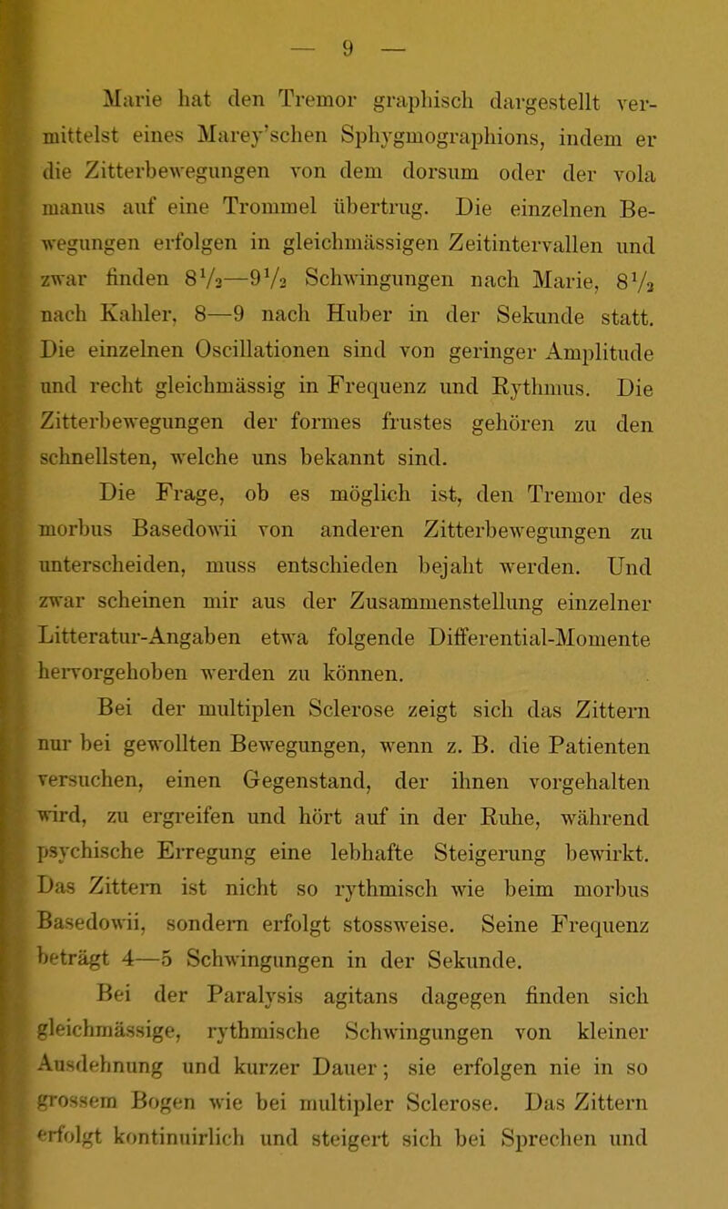 arie hat den Tremor graphisch dargestellt ver- mittelst eines Marey'schen Sphygmographions, indem er die Zitterbewegungen von dem dorsum oder der vola manus anf eine Trommel übertrug. Die einzelnen Be- wegungen erfolgen in gleichmässigen Zeitintervallen und zwar finden 8Ys—SVa Schwingungen nach Marie, SVa nach Kahler, 8—9 nach Huber in der Sekunde statt. Die einzelnen Oscillationen sind von geringer Amplitude imd recht gleichmässig in Frequenz und Rythmus. Die Zitterbewegungen der formes frustes gehören zu den schnellsten, welche uns bekannt sind. Die Frage, ob es möglich ist, den Tremor des morbus Basedowii von anderen Zitterbewegungen zu unterscheiden, muss entschieden bejaht werden. Und zwar scheinen mir aus der Zusammenstellung einzelner Litteratur-Angaben etwa folgende Differential-Momente heiTorgehoben werden zu können. Bei der multiplen Sclerose zeigt sich das Zittern nur bei gewollten Bewegungen, wenn z. B. die Patienten versuchen, einen Gegenstand, der ihnen vorgehalten wird, zu ergi-eifen und hört auf in der Ruhe, während psychische EiTegung eine lebhafte Steigerung bewirkt. Das Zittern ist nicht so rythmisch wie beim morbus Basedo\Wi, sondern erfolgt stossweise. Seine Frequenz beträgt 4—5 Schwingungen in der Sekunde. Bei der Paralysis agitans dagegen finden sich gleichmässige, rythmische Schwingungen von kleiner Ausdehnung und kurzer Dauer; sie erfolgen nie in so grossem Bogen wie bei multipler Sclerose. Das Zittern «rfolgt kontinuirlich und steigert sich bei Sprechen imd