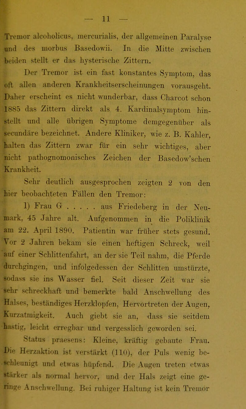 Tremor alcoholicus, mercurialis, der allgemeinen Paralyse und des morbus Basedowii. In die Mitte zwischen beiden stellt er das hysterische Zittern. Der Tremor ist ein fast konstantes Symptom, das oit allen anderen Krankheitserscheinungen vorausgeht. Daher erscheint es nicht wunderbar, dass Charcot schon 1885 das Zittern direkt als 4. Kardinalsymptom hin- stellt und alle übrigen Symptome demgegenüber als secundäre bezeichnet. Andere Kliniker, wie z. B. Kahler, halten das Zittern zwar für ein sehr wichtiges, aber nicht pathognomonisches Zeichen der Basedow'schen Krankheit. Sehr deutlich ausgesprochen zeigten 2 von den hier beobachteten Fällen den Tremor: 1) Frau G . . . . . aus Friedeberg in der Neu- mark, 45 Jahi-e alt. Aufgenommen in die Poliklinik am 22. April 1890. Patientin war früher stets gesund. 'V 2 Jahren bekam sie einen heftigen Schreck, weil auf einer Schlittenfahrt, an der sie Teil nahm, die Pferde durchgingen, und infolgedessen der Schlitten umstürzte, sodass sie ins Wasser fiel. Seit dieser Zeit war sie sehr schreckhaft und bemerkte bald Anschwellung des Halses, beständiges Herzklopfen, Hervortreten der Augen, Kurzatmigkeit. Auch giebt sie an, dass sie seitdem hastig, leicht erregbar und vergesslich gew^orden sei. Status praesens: Kleine, kräftig gebaute Frau. Die Herzaktion ist verstärkt (HO), der Puls wenig be- 'ileunigt und etwa.s hüpfend. Die Augen treten etwas starker als normal hervor, und der Hals zeigt eine ge- ringe Anschwellung. Bei ruhiger Haltung ist kein Tremor
