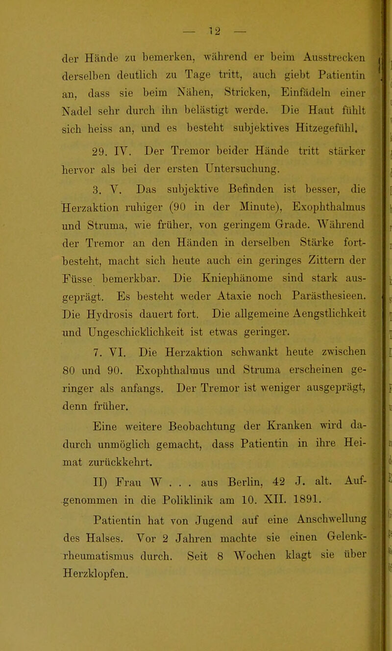 der Hände zu bemerken, während er beim Ausstrecken derselben deutlich zu Tage tritt, auch giebt Patientin an, dass sie beim Nähen, Stricken, Einfädeln einer Nadel sehr durch ihn belästigt werde. Die Haut fühlt sich heiss an, und es besteht subjektives Hitzegefühl. 29. IV. Der Tremor beider Hände tritt stärker hervor als bei der ersten Untersuchung. 3. V. Das subjektive Befinden ist besser, die Herzaktion ruhiger (90 in der Minute), Exophthalmus und Struma, wie früher, von geringem Grade. Wähi-end der Tremor an den Händen in derselben Stäi'ke fort- besteht, macht sich heute auch ein geringes Zittern der Füsse bemerkbar. Die Kniephänome sind stark aus- geprägt. Es besteht weder Ataxie noch Parästhesieen. Die Hydi-osis dauert fort. Die allgemeine Aengstlichkeit und Ungeschicklichkeit ist etwas geringer. 7. VI. Die Herzaktion schwankt heute zwischen 80 imd 90. Exophthalmus und Struma erscheinen ge- ringer als anfangs. Der Tremor ist weniger ausgeprägt, denn früher. Eine weitere Beobachtung der Kranken wird da- durch unmöglich gemacht, dass Patientin in ihre Hei- mat zurückkehrt. II) Frau W . . . aus Berlin, 42 J. alt. Auf- genommen in die Poliklinik am 10. XII. 1891. Patientin hat von Jugend auf eine Anschwellung des Halses. Vor 2 Jahren machte sie einen Gelenk- rheumatismus durch. Seit 8 Wochen klagt sie über Herzklopfen.