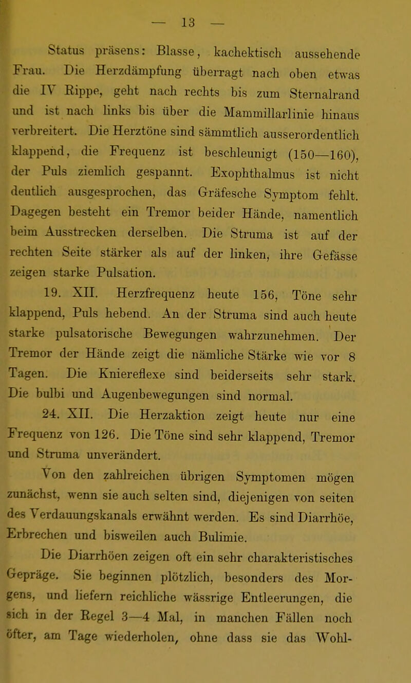 || Status präsens: Blasse, kachektisch aussehende Frau. Die Herzdämpfung überragt nach oben etwas die lY Eippe, geht nach rechts bis zum Sternalrand und ist nach links bis über die Mammillarlinie hinaus verbreitei-t. Die Herztöne sind sämmtlich ausserordentlich klappend, die Frequenz ist beschleunigt (150—160), der Puls ziemlich gespannt. Exophthalmus ist nicht deutlich ausgesprochen, das Gräfesche Symptom fehlt. Dagegen besteht ein Tremor beider Hände, namenthch beim Ausstrecken derselben. Die Struma ist auf der rechten Seite stärker als auf der linken, ihre Gefässe zeigen starke Pulsation. 19. XII. Herzfrequenz heute 156, Töne sehr klappend. Puls hebend. An der Struma sind auch heute starke pulsatorische Bewegungen wahrzunehmen. Der Tremor der Hände zeigt die nämliche Stärke wie vor 8 Tagen. Die Kniereflexe sind beiderseits sehr stark. Die bulbi und Augenbewegungen sind normal. 24, XII. Die Herzaktion zeigt heute nur eine Frequenz von 126. Die Töne sind sehr klappend, Tremor und Struma unverändert. Von den zahlreichen übrigen Symptomen mögen zunächst, wenn sie auch selten sind, diejenigen von selten des Verdauungskanals erwähnt werden. Es sind Diarrhöe, Erbrechen und bisweüen auch Bulimie. Die Diarrhöen zeigen oft ein sehr charakteristisches Gepräge. Sie beginnen plötzlich, besonders des Mor- gens, und liefern reichliche wässrige Entleerungen, die sich in der Regel .3—4 Mal, in manchen Fällen noch öfter, am Tage wiederholen, ohne dass sie das Wohl-