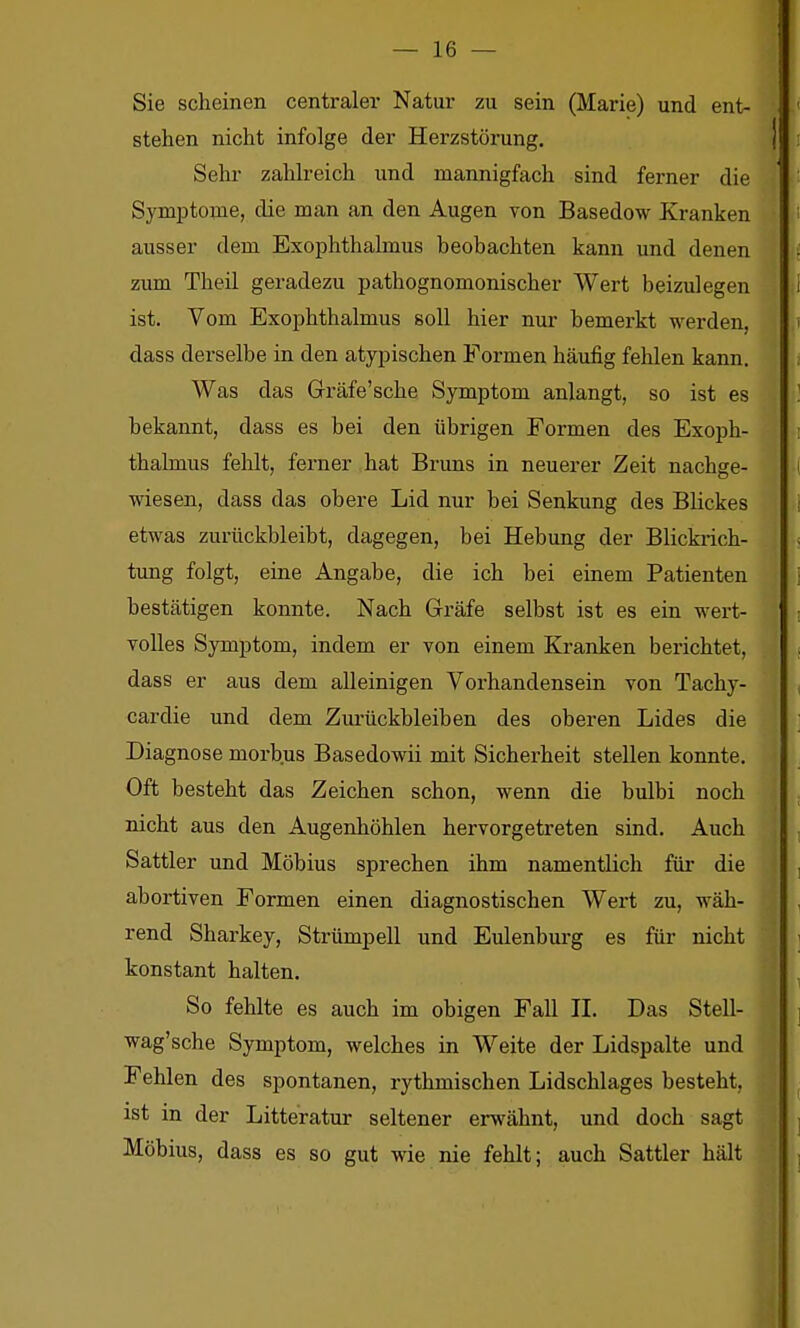 Sie scheinen centraler Natur zu sein (Marie) und ent- stehen nicht infolge der Herzstörung. Sehr zahh-eich und mannigfach sind ferner die Symptome, die man an den Augen von Basedow Kranken ausser dem Exophthalmus beobachten kann und denen zum Theil geradezu pathognomonischer Wert beizulegen ist. Vom Exophthalmus soll hier nur bemerkt werden, dass derselbe in den atypischen Formen häufig fehlen kann. Was das Gräfe'sche Symptom anlangt, so ist es bekannt, dass es bei den übrigen Formen des Exoph- thalmus fehlt, ferner hat Bruns in neuerer Zeit nachge- wiesen, dass das obere Lid nur bei Senkung des Blickes etwas zurückbleibt, dagegen, bei Hebung der Blickrich- tung folgt, eine Angabe, die ich bei einem Patienten bestätigen konnte. Nach Gräfe selbst ist es ein wert- volles Symptom, indem er von einem Kranken berichtet, dass er aus dem alleinigen Vorhandensein von Tachy- cardie und dem Zurückbleiben des oberen Lides die Diagnose morbus Basedowii mit Sicherheit stellen konnte. Oft besteht das Zeichen schon, wenn die bulbi noch nicht aus den Augenhöhlen hervorgetreten sind. Auch Sattler und Möbius sprechen ihm namentlich für die abortiven Formen einen diagnostischen Wert zu, wäh- rend Sharkey, Strümpell und Eulenbm-g es für nicht konstant halten. So fehlte es auch im obigen Fall II. Das Stell- wag'sche Symptom, welches in Weite der Lidspalte und Fehlen des spontanen, rythmischen Lidschlages besteht, ist in der Litteratur seltener erwähnt, und doch sagt Möbius, dass es so gut wie nie fehlt; auch Sattler hält