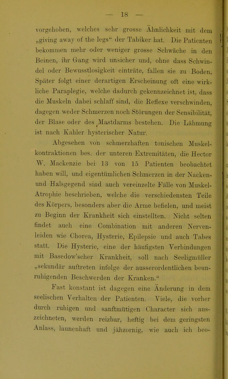 vorgelioben, welches sehr grosse Ähnlichkeit mit dem „giving away of the legs der Tahiker hat. Die Patienten bekommen mehr oder weniger grosse Schwäche in den Beinen, ihr Gang wird nnsicher und, ohne dass Schwin- del oder Bewusstlosigkeit einträte, fallen sie zu Boden. Später folgt einer derartigen Erscheinung oft eine wirk- liche Paraplegie, welche dadurch gekennzeichnet ist, dass die Muskeln dabei schlaff sind, die Eeflexe verschwinden, dagegen weder Schmerzen noch Störungen der Sensibilität, der Blase oder des ^Mastdarms bestehen. Die Lähmung ist nach Kahler hysterischer Natur. Abgesehen von schmerzhaften tonischen Muskel- kontraktionen bes. der unteren Extremitäten, die Hector W. Mackenzie bei 13 von 15 Patienten beobachtet haben will, und eigentümlichen Schmerzen in der Nacken- und Halsgegend sind auch vereinzelte Fälle von Muskel- Atrophie beschrieben, welche die verschiedensten Teile des Körpers, besonders aber die Arme befielen, und meist zu Beginn der Krankheit sich einstellten. Nicht selten findet auch eine Combination mit anderen Nerven- leiden wie Chorea, Hysterie, Epilepsie und auch Tabes statt. Die Hysterie, eine der häufigsten Verbindungen mit Basedow'scher Krankheit, soll nach Seeligmüller „sekundär auftreten infolge der ausserordentlichen hexin- ruhigenden Beschwerden der Kranken. Fast konstant ist dagegen eine Änderung in dem seelischen Verhalten der Patienten. Viele, die vorher durch ruhigen und sanftmütigen Character sich aus- zeichneten, werden reizbar, heftig bei dem geringsten Anlass, launenhaft und jähzornig, wie auch ich beo-