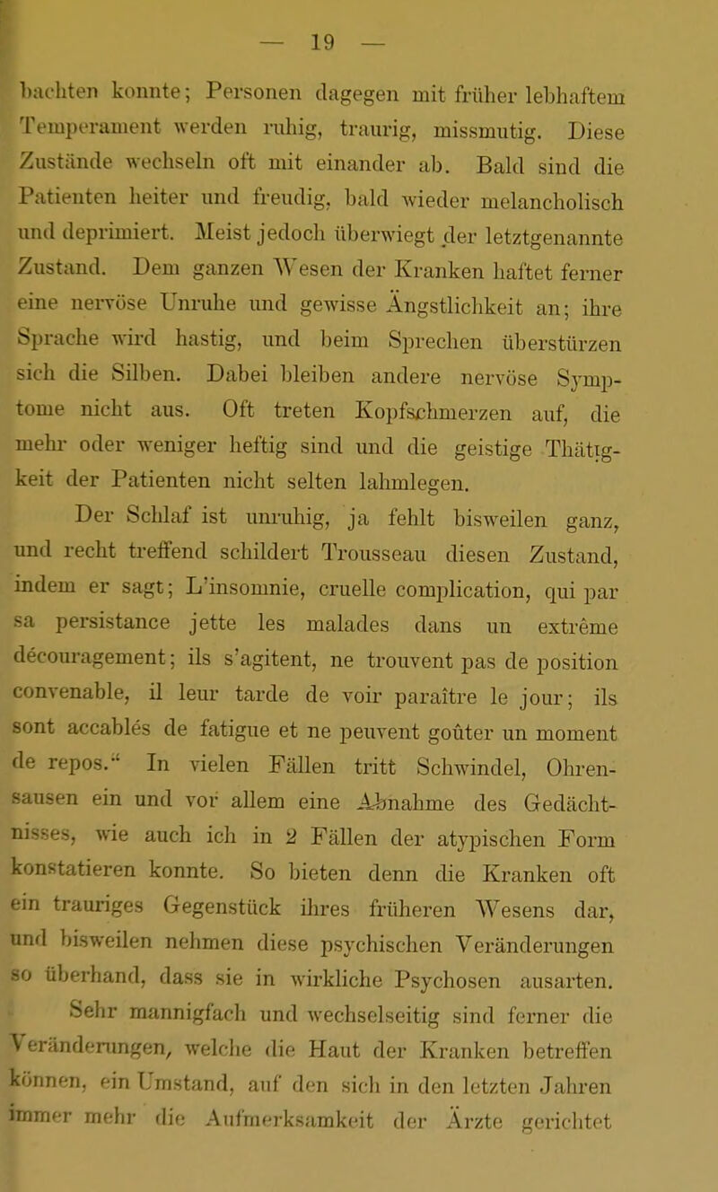 })achten konnte; Personen dagegen mit früher lebhaftem 'remperament werden ruhig, traurig, missmutig. Diese Zustände wechseln oft mit einander ab. Bald sind die Patienten heiter und freudig, bald wieder melancholisch und deprimiert. Meist jedoch überwiegt der letztgenannte Zustand. Dem ganzen Wesen der Kranken haftet ferner eine nervöse Unruhe und gewisse Ängstlichkeit an; ihre Sprache wird hastig, und beim Sprechen überstürzen sich die Silben. Dabei bleiben andere nervöse Symp- tome nicht aus. Oft treten Kopfschmerzen auf, die mehr oder weniger heftig sind und die geistige Thcättg- keit der Patienten nicht selten lahmlegen. Der Schlaf ist unruhig, ja fehlt bisweilen ganz, und recht treffend schildert Trousseau diesen Zustand, indem er sagt; L'insomnie, cruelle complication, qui par sa persistance jette les malades dans un extreme decouragement; ils s'agitent, ne trouvent pas de position convenable, il leur tarde de voir paraitre le jour; ils sont accables de fatigue et ne peuvent goüter un moment de repos.-' In vielen Fällen tritt Schwindel, Ohren- sausen ein und vor allem eine Abnahme des Gedächt- nisses, wie auch ich in 2 Fällen der atypischen Form konstatieren konnte. So bieten denn die Kranken oft ein trauriges Gegenstück ihi-es früheren Wesens dar, und bisweilen nehmen diese psychischen Veränderungen so überhand, dass sie in wirkliche Psychosen ausarten. Sehr mannigfach und wechselseitig sind ferner die Veränderungen, welche die Haut der Kranken betreffen können, ein Umstand, auf den sich in den letzten Jahren immer mehr die Aufmerksamkeit der Ärzte gerichtet