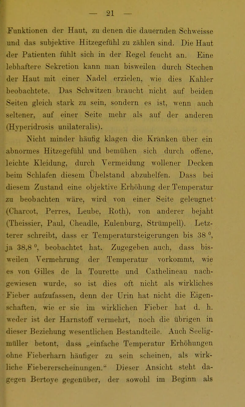 Funktionen der Haut, zu denen die dauernden Schweisse und das subjektive Hitzegefühl zu zählen sind. Die Haut der Patienten fühlt sich in der Eegel feucht an. Eine lebhaftere Sekretion kann man bisweilen durch Stechen der Haut mit einer Nadel erzielen, wie dies Kahler beobachtete. Das Schwitzen braucht nicht auf beiden Seiten gleich stark zu sein, sondern es ist, wenn auch seltener, auf einer Seite mehr als auf der anderen (Hyperidrosis unilateralis). Nicht minder häufig klagen die Kränken über ein abnormes Hitzegefühl und bemühen sich durch offene, leichte Kleidung, durch Vermeidung wollener Decken heim Schlafen diesem Übelstand abzuhelfen. Dass bei diesem Zustand eine objektive Erhöhung der Temperatur zu beobachten wäre, wird von einer Seite geleugnet (Charcot, Ferres, Leube, Roth), von anderer bejaht (Theissier, Paul, Cheadle, Eulenburg, Strümpell). Letz- terer schreibt, dass er Temperatursteigerungen bis 38 °, ja 38,8beobachtet hat. Zugegeben auch, dass bis- weilen Vermehrung der Temperatur vorkommt, wie es von Gilles de la Tourette und Cathelineau nach- gewiesen wurde, so ist dies oft nicht als wii*kliches ' Fieber aufzufassen, denn der Urin hat nicht die Eigen- schaften, wie er sie im wirklichen Fieber hat d. h. weder ist der Harnstoff vermehrt, noch die übrigen in dieser Beziehung wesentlichen Bestandteile. Auch Seelig- müller betont, dass „einfache Temperatur Erhöhungen ohne Fieberharn häufiger zu sein scheinen, als wirk- liche Fiebererscheinungen. Dieser Ansicht steht da- gegen Bertoje gegenüber, der sowohl im Beginn als