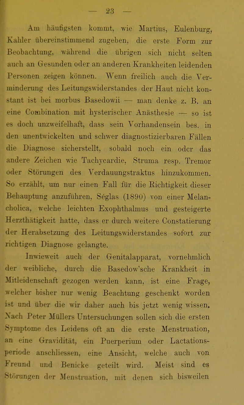 Am häufigsten kommt, Avie Martins, Eulenburg, Kahler übereinstimmend zugeben, die erste Form zur Beobachtung, während die übrigen sich nicht selten auch an Gesunden oder an anderen Krankheiten leidenden Personen zeigen können. Wenn freilich auch die Ver- minderung des Leitungswiderstandes der Haut nicht kon- stant ist bei morbus Basedowii — man denke z. B. an. eine Combination mit hysterischer Anästhesie — so ist es doch unzweifelhaft, dass sein Vorhandensein bes. in den unentwickelten und schwer diagnostizierbaren Fällen die Diagnose sicherstellt, sobald noch ein oder das andere Zeichen wie Tachycardie, Struma resp. Tremor oder Störungen des Verdauungstraktus hinzukommen. So erzählt, um nui' einen Fall für die Richtigkeit dieser Behauptung anzuführen, Seglas (1890) von einer Melan- cholica, welche leichten Exophthalmus und gesteigerte Herzthätigkeit hatte, dass er durch weitere Constatierung der Herabsetzung des Leitungswiderstandes sofort zur richtigen Diagnose gelangte. Inwieweit auch der Genitalapparat, vornehmlich der weibliche, durch die Basedow'sche Krankheit in Mitleidenschaft gezogen werden kann, ist eine Frage, welcher bisher nur wenig Beachtung geschenkt worden ist und über die wir daher auch bis jetzt wenig wissen. Nach Peter Müllers Untersuchungen sollen sich die ersten Symptome des Leidens oft an die erste Menstruation, an eine Gravidität, ein Puerperium oder Lactations- periode anschliessen, eine Ansicht, welche auch von Freund und Benicke geteilt wird. Meist sind es Störungen der Menstruation, mit denen sich bisweilen