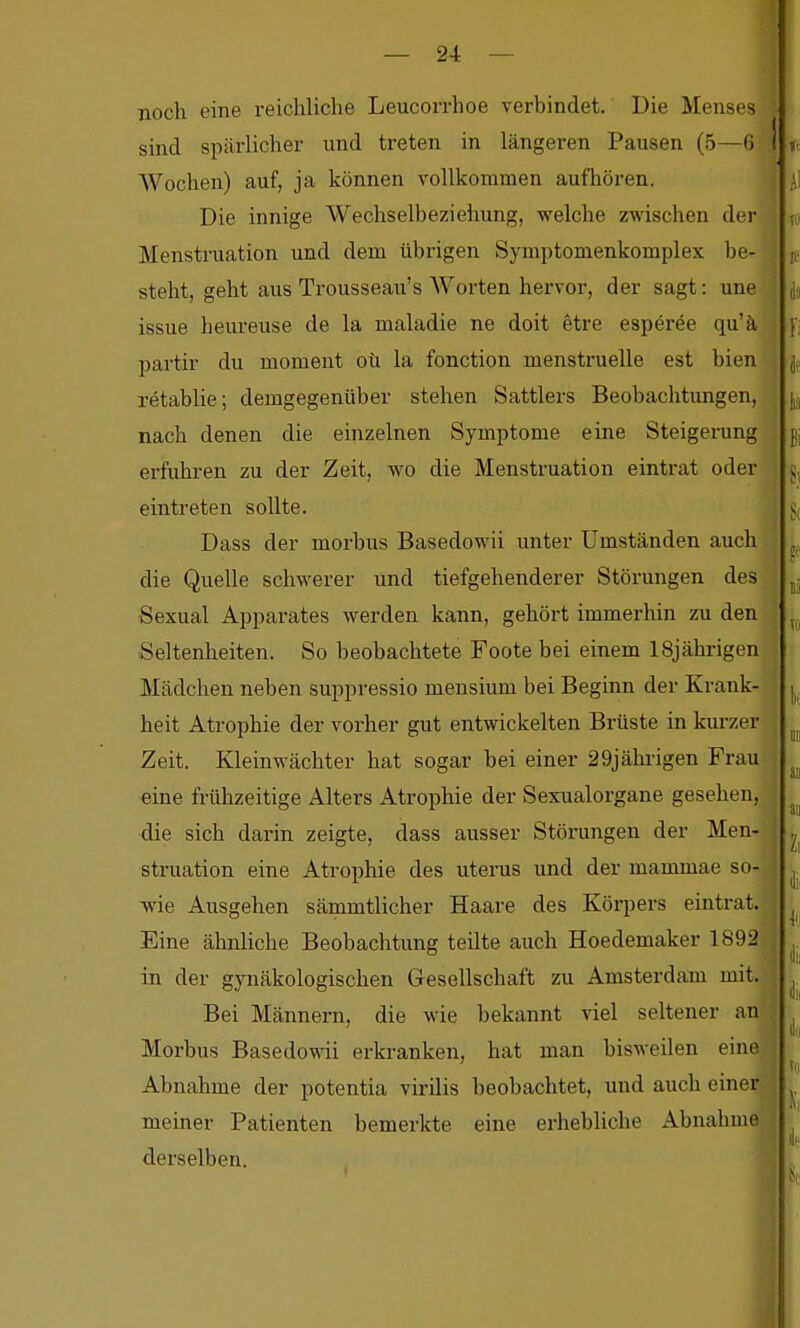 — 2-1: — noch eine reichliche Leucorrhoe verbindet. Die Menses sind spärlicher und treten in längeren Pausen (5—6 Wochen) auf, ja können vollkommen aufliören. Die innige Wechselbeziehung, welche zwischen der Menstruation und dem übrigen Symptomenkomplex be- steht, geht aus Trousseau's Worten hervor, der sagt: une issue heureuse de la maladie ne doit etre esperee qu'ä partir du moment oü la fonction menstruelle est bien retablie; demgegenüber stehen Sattlers Beobachtungen, nach denen die einzelnen Symptome eine Steigerung erfuhi-en zu der Zeit, wo die Menstruation eintrat oder eintreten sollte. Dass der morbus Basedowii unter Umständen auch die Quelle schwerer und tiefgehenderer Störungen des j Sexual Apparates werden kann, gehört immerhin zu den ' Seltenheiten. So beobachtete Foote bei einem 18jährigen Mädchen neben suppressio mensium bei Beginn der Krank- heit Atrophie der vorher gut entwickelten Brüste in kurzer Zeit. Kleinwächter hat sogar bei einer 29jährigen Frau eine frühzeitige Alters Atrophie der Sexualorgane gesehen, die sich darin zeigte, dass ausser Störungen der Men- struation eine Atrophie des uterus und der mammae so- wie Ausgehen sämmtlicher Haare des Körpers eintrat. Eine ähnliche Beobachtung teilte auch Hoedemaker 1892 in der gynäkologischen Gesellschaft zu Amsterdam mit. Bei Männern, die wie bekannt viel seltener an Morbus BasedoM-ii erkranken, hat man bisweilen einej Abnahme der potentia virilis beobachtet, und auch einer meiner Patienten bemerkte eine erhebliche Abnahme derselben.