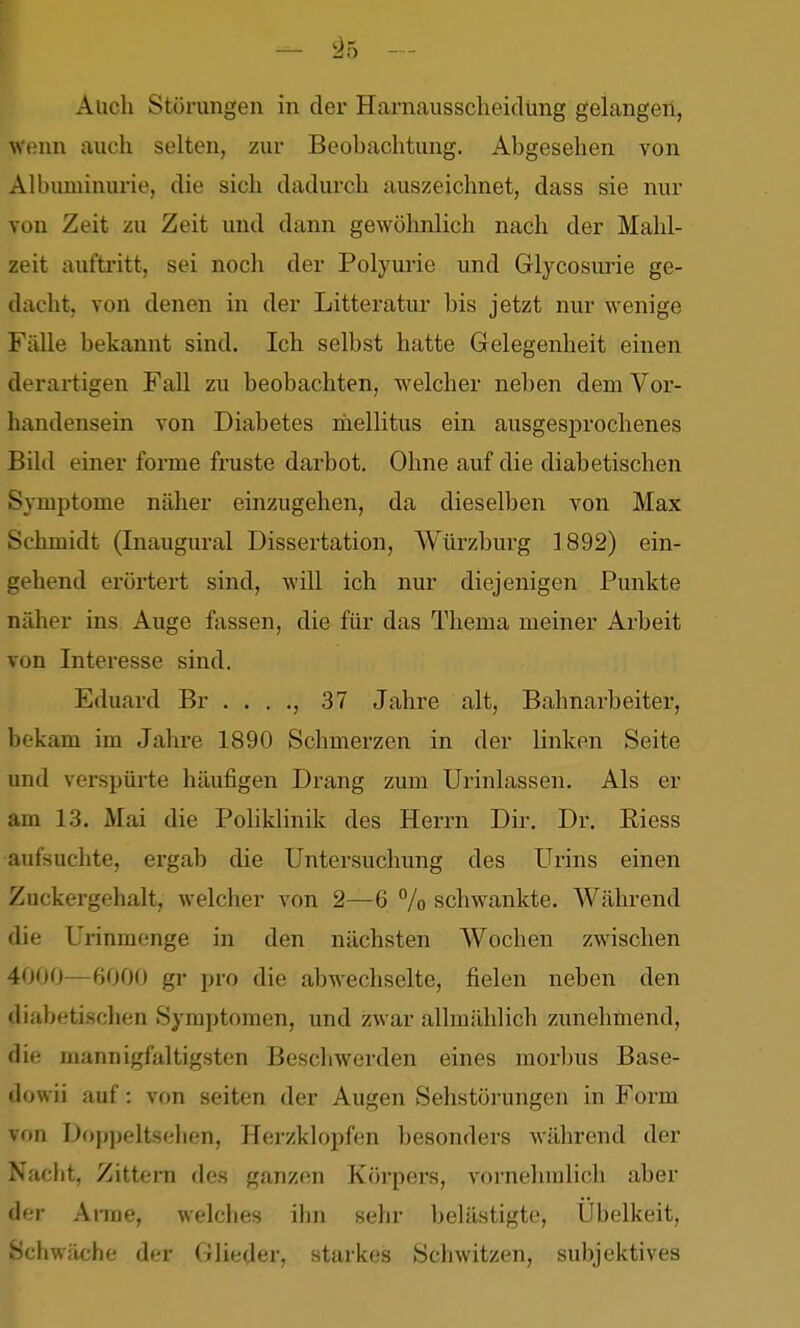Auch Störungen in der Harnausscheidung gelangen, Wenn auch selten, zur Beobachtung. Abgesehen von Albuminurie, die sich dadurch auszeichnet, dass sie nur von Zeit zu Zeit und dann gewöhnlich nach der Mahl- zeit auftritt, sei noch der Polyurie und Glycosuine ge- dacht, von denen in der Litteratur bis jetzt nur wenige Fälle bekannt sind. Ich selbst hatte Gelegenheit einen derartigen Fall zu beobachten, welcher neben dem Vor- handensein von Diabetes inellitus ein ausgesprochenes Bild einer forme fruste darbot. Ohne auf die diabetischen Symptome näher einzugehen, da dieselben von Max Schmidt (Inaugural Dissertation, AVürzburg 1892) ein- gehend erörtert sind, will ich nur diejenigen Punkte näher ins Auge fassen, die für das Thema meiner Arbeit von Interesse sind. Eduard Br . . . ., 37 Jahre alt, Bahnarbeiter, bekam im Jahre 1890 Schmerzen in der linken Seite und verspürte häufigen Drang zum Urinlassen. Als er am 1.3. Mai die PoHklinik des Herrn Dir. Dr. Riess aufsuchte, ergab die Untersuchung des Urins einen Zuckergehalt, welcher von 2—6 % schwankte. Während die Urinmenge in den nächsten Wochen zwischen 4000—6000 gr pro die abwechselte, fielen neben den diabetischen Symptomen, und zwar allmählich zunehmend, die mannigfaltigsten Beschwerden eines morbus Base- dowii auf: von Seiten der Augen Sehstörungen in Form von Doppeltsehen, Herzklopfen besonders während der Naclit, Zittern des ganzen Körpers, vornehmlich aber der Anne, welches ihn sehr belästigte, Übelkeit, Schwäche der Glieder, starkes Schwitzen, subjektives