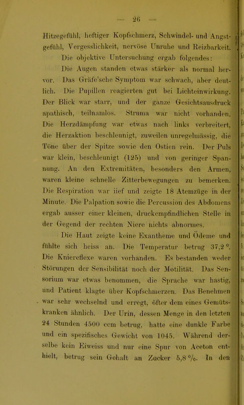 2(3 — 1 Hitzegcfülil, heftiger Kopfschmerz, Scliwindel- und Angst- gefühl, Vei'gesslichkeit, nervöse Unruhe und Reizbarkeit. Die objektive Untersuchung ergab folgendes: I Die Augen standen etwas stärker als normal her- A^or. Das Gräfe'sche Symptom war schwach, aber deut- | lieh. Die Pupillen reagierten gut bei Lichteinwirkung. ' Der Blick war starr, und der ganze Gesichtsausdruck apathisch, teilnamlos. Struma war nicht vorhanden. Die Herzdämpfung war etwas nach links ^verbreitert, { die Herzaktion beschleunigt, zuweilen unregelmässig, die Töne über der Spitze sowie den Ostien rein. Der Puls war klein, beschleunigt (125) und von geringer Span- nung. An den Extremitäten, besonders den Armen, waren kleine schnelle Zitterbewegungen zu bemerken. Die Respiration war iief und zeigte 18 Atemzüge in der Minute. Die Palpation sowie die Percussion des Abdomens ergab ausser einer kleinen, druckempfindlichen Stelle in der Gegend der rechten Niere nichts abnormes. Die Haut zeigte keine Exantheme und Ödeme und fühlte sich heiss an. Die Temperatur betrug 37,2 °. Die Kniereflexe waren vorhanden. Es bestanden weder Störungen der Sensibilität noch der Motilität. Das Sen- sorium war etwas benommen, die Sprache war bastig, und Patient klagte übei- Kopfschmerzen. Das Benehmen war sehr wechselnd und erregt, öfter <iem eines G emüts- kranken ähnlich. Der Urin, dessen Menge in den letzten 24 Stunden 4500 ccm betrug, hatte eine dunkle Farbe und ein spezifisches Gewicht von 1045. Während der- selbe kein Eiweiss und nur eine Spur von Aceton ent- hielt, betrug sein Gehalt an Züdcer 6,8 7o. In den 'i
