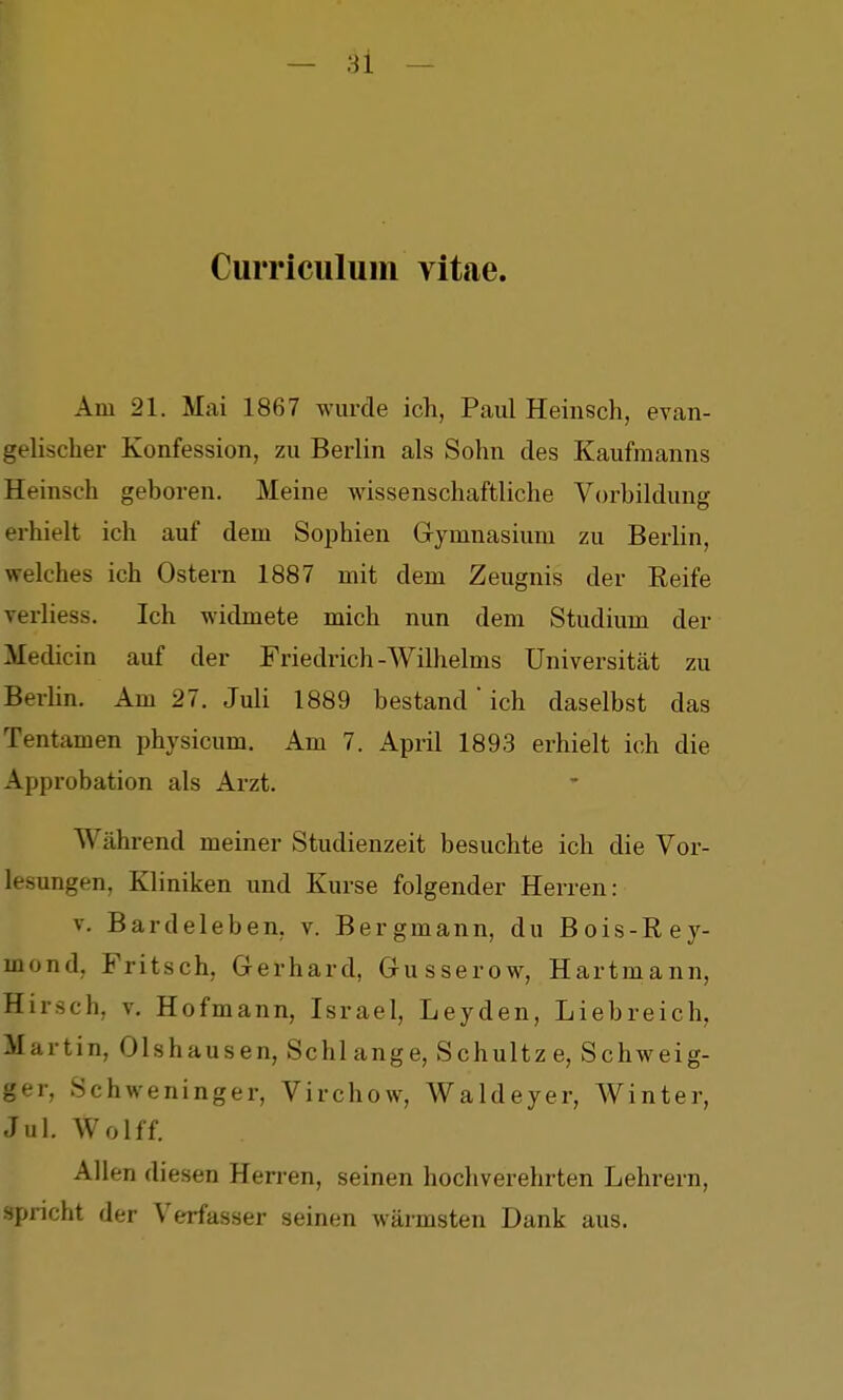 CuiTiculuin vitae. Am 21. Mai 1867 wurde ich, Paul Heinsch, evan- gelischer Konfession, zu Berlin als Sohn des Kaufmanns Heinsch geboren. Meine wissenschaftliche Vorbildung erhielt ich auf dem Sophien Gymnasium zu Berlin, welches ich Ostern 1887 mit dem Zeugnis der Reife verliess. Ich widmete mich nun dem Studium der Medicin auf der Friedrich-Wilhelms Universität zu Berlin. Am 27. Juli 1889 bestand' ich daselbst das Tentamen physicum. Am 7. April 1893 erhielt ich die Approbation als Arzt. Während meiner Studienzeit besuchte ich die Vor- lesungen, Kliniken und Kurse folgender Herren: V. Bardeleben, v. Bergmann, du Bois-Eey- mond, Fritsch, Gerhard, Gusserow, Hartmann, Hirsch, v. Hofmann, Israel, Leyden, Liebreich, Martin, Olshausen, Schlange, Schnitze, Schweig- ger, Schweninger, Virchow, Waldeyer, Winter, Jul. Wolff. Allen diesen Herren, seinen hochverehrten Lehrern, spricht der Verfasser seinen wärmsten Dank aus.