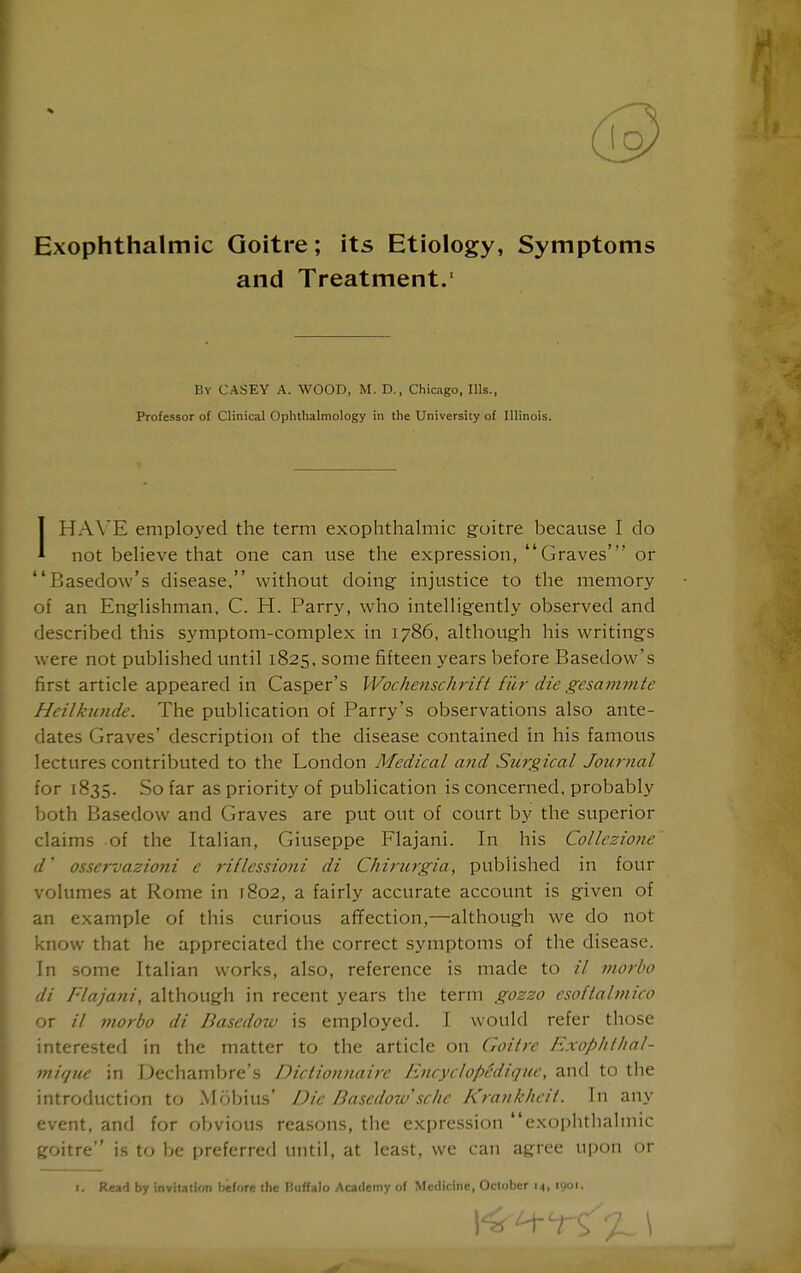 Exophthalmic Goitre; its Etiology, Symptoms and Treatment.' By CASEY A. WOOD, M. D., Chicago, Ills., Professor of Clinical Ophthalmology in the University of Illinois. IHA\'E employed the term exophthalmic goitre because I do not believe that one can use the expression, Graves' or Basedow's disease, without doing injustice to the memory of an Englishman, C. H. Parry, who intelligently observed and described this symptom-complex in 1786, although his writings were not published until 1825, some fifteen years before Basedow's first article appeared in Casper's Woclmischrift fur die gesammte Heilkunde. The publication of Parry's observations also ante- dates Graves' description of the disease contained in his famous lectures contributed to the London Medical and Surgical Journal for 1835. So far as priority of publication is concerned, probably both Basedow and Graves are put out of court by the superior claims of the Italian, Giuseppe Flajani. In his Collczione d' osservazioni e riflessioni di Chirurgia, published in four volumes at Rome in 1802, a fairly accurate account is given of an example of this curious affection,—although we do not know that he appreciated the correct symptoms of the disease. In some Italian works, also, reference is made to // inorbo di Flajani, although in recent years the term gozzo csoftalmico or // niorbo di Basedow is employed. I w^ould refer those interested in the matter to the article on Goitre Exophtlial- mique in Dechambre's Diciionnaire EncyclopMique, and to the introduction to Mobius* Die Basedotu sclie Krankhcii. In any event, and for obvious reasons, the expression exophthalmic goitre is to be preferred until, at least, we can agree upon or