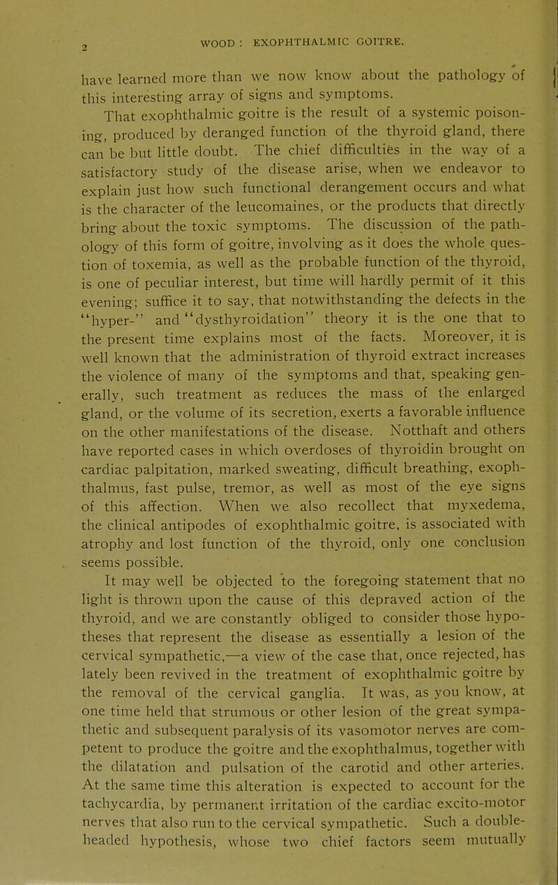 have learned more than we now know about the pathology of this interesting array of signs and symptoms. That exophthalmic goitre is the result of a systemic poison- ing, produced by deranged function of the thyroid gland, there can be but little doubt. The chief difficulties in the way of a satisfactory study of the disease arise, when we endeavor to explain just how such functional derangeinent occurs and what is the character of the leucomaines, or the products that directly bring about the toxic symptoms. The discussion of the path- ology of this form of goitre, involving as it does the whole ques- tion of toxemia, as well as the probable function of the thyroid, is one of peculiar interest, but time will hardly permit of it this evening; suffice it to say, that notwithstanding the defects in the hyper-' and dysthyroidation theory it is the one that to the present time explains most of the facts. Moreover, it is well known that the administration of thyroid extract increases the violence of many of the symptoms and that, speaking gen- erally, such treatment as reduces the mass of the enlarged gland, or the volume of its secretion, exerts a favorable influence on the other manifestations of the disease. Notthaft and others have reported cases in which overdoses of thyroidin brought on cardiac palpitation, marked sweating, difficult breathing, exoph- thalmus, fast pulse, tremor, as well as most of the eye signs of this affection. When we also recollect that myxedema, the clinical antipodes of exophthalmic goitre, is associated with atrophy and lost function of the thyroid, only one conclusion seems possible. It may well be objected to the foregoing statement that no light is thrown upon the cause of this depraved action of the thyroid, and we are constantly obliged to consider those hypo- theses that represent the disease as essentially a lesion of the cervical sympathetic,—a view of the case that, once rejected, has lately been revived in the treatment of exophthalmic goitre by the removal of the cervical ganglia. It was, as you know, at one time held that strumous or other lesion of the great sympa- thetic and subsequent paralysis of its vasomotor nerves are com- petent to produce the goitre and the exophthalmus, together with the dilatation and pulsation of the carotid and other arteries. At the same time this alteration is expected to account for the tachycardia, by permanent irritation of the cardiac excito-motor nerves that also run to the cervical sympathetic. Such a double- headed hypothesis, whose two chief factors seem mutually