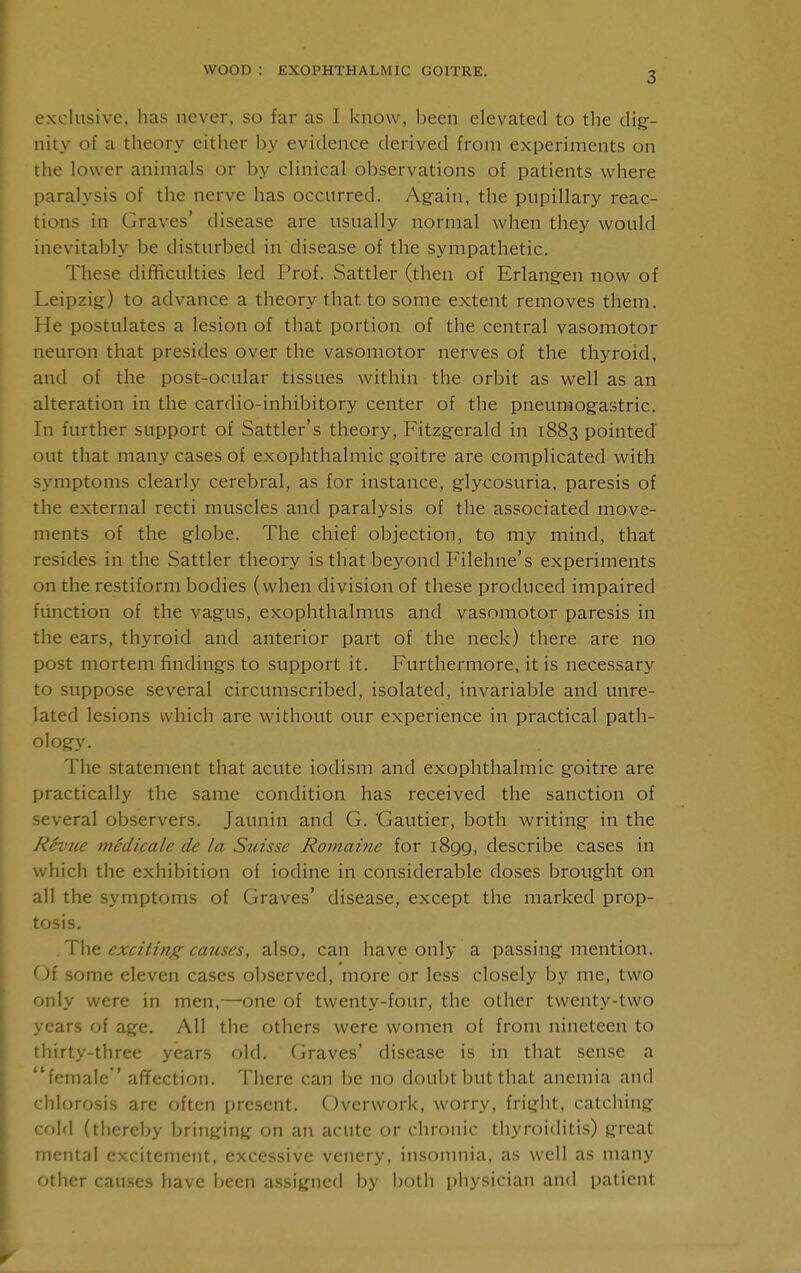 exclusive, has never, so far as I know, been elevated to the dig-- nity of a theory either by evidence derived from experiments on the lower animals or by clinical observations of patients where paralysis of the nerve has occurred. Ag-ain, the pupillary reac- tions in Graves' disease are usually normal when they would inevitably be disturbed in disease of the sympathetic. These difficulties led Prof. Sattler (then of Erlang-en now of Leipzig) to advance a theory that to some extent removes them. He postulates a lesion of that portion of the central vasomotor neuron that presides over the vasomotor nerves of the thyroid, and of the post-ocular tissues within the orbit as well as an alteration in the cardio-inhibitory center of the pneuraogastric. In further support of Sattler's theory, Fitzgerald in 1883 pointed out that many cases of exophthalmic goitre are complicated with symptoms clearly cerebral, as for instance, glycosuria, paresis of the external recti muscles and paralysis of the associated move- ments of the globe. The chief objection, to my mind, that resides in the Sattler theory is that beyond Filehne's experiments on the restiform bodies (when division of these produced impaired function of the vagus, exophthalmus and vasomotor paresis in the ears, thyroid and anterior part of the neck) there are no post mortem findings to support it. Furthermore, it is necessary to suppose several circumscribed, isolated, invariable and unre- lated lesions which are without our experience in practical path- ology. The statement that acute iodism and exophthalmic goitre are practically the same condition has received the sanction of several observers. Jaunin and G. Gautier, both writing in the Revue niMicale de la Suisse Roniaine for 1899, describe cases in which the exhibition of iodine in considerable doses brought on all the symptoms of Graves' disease, except the marked prop- tosis. exciting causes, also, can have only a passing mention. Of some eleven cases observed, more or less closely by me, two only were in men,—one of twenty-four, the other twenty-two years of age. All the others were women of from nineteen to thirty-three years old. Graves' disease is in that sense a female' affection. There can be no doubt but that anemia and chlorosis are often present. Overwork, worry, fright, catching cold (thereby bringing on an acute or chronic thyroiditis) great mental excitement, excessive venery, insonmia, as well as many other causes have been assigned by both pliysician and patient