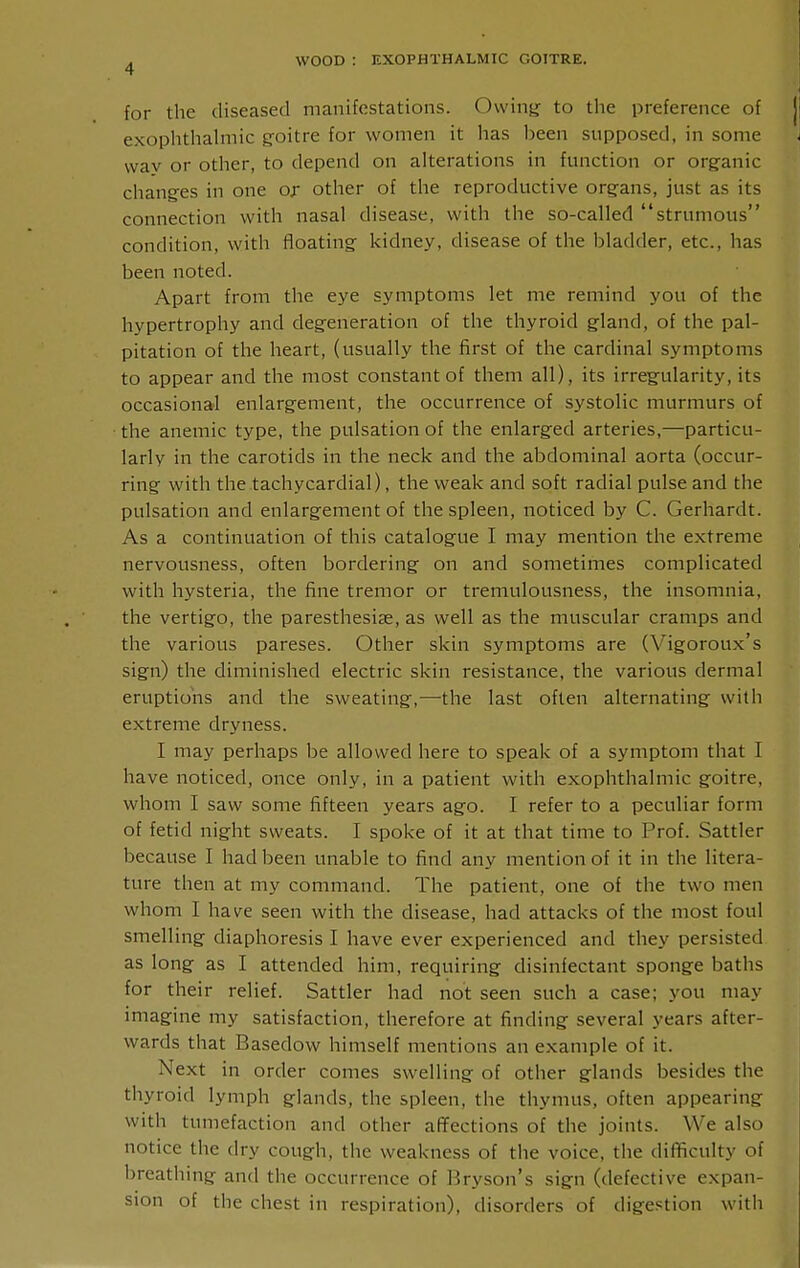 for the diseased manifestations. Owing: to the preference of exophthahnic g-oitre for women it has been supposed, in some way or other, to depend on alterations in function or organic chang-es in one or other of the reproductive orgfans, just as its connection with nasal disease, with the so-called strumous condition, with floating kidney, disease of the bladder, etc., has been noted. Apart from the eye symptoms let me remind you of the hypertrophy and degeneration of the thyroid gland, of the pal- pitation of the heart, (usually the first of the cardinal symptoms to appear and the most constant of them all), its irregularity, its occasional enlargement, the occurrence of systolic murmurs of the anemic type, the pulsation of the enlarged arteries,—particu- larly in the carotids in the neck and the abdominal aorta (occur- ring with the tachycardial), the weak and soft radial pulse and the pulsation and enlargement of the spleen, noticed by C. Gerhardt. As a continuation of this catalogue I may mention the extreme nervousness, often bordering on and sometimes complicated with hysteria, the fine tremor or tremulousness, the insomnia, the vertigo, the paresthesias, as well as the muscular cramps and the various pareses. Other skin symptoms are (Vigoroux's sign) the diminished electric skin resistance, the various dermal eruptions and the sweating,—the last often alternating with extreme dryness. I may perhaps be allowed here to speak of a symptom that I have noticed, once only, in a patient with exophthalmic goitre, whom I saw some fifteen years ago. I refer to a peculiar form of fetid night sweats. I spoke of it at that time to Prof. Sattler because I had been unable to find any mention of it in the litera- ture then at my command. The patient, one of the two men whom I have seen with the disease, had attacks of the most foul smelling diaphoresis I have ever experienced and they persisted as long as I attended him, requiring disinfectant sponge baths for their relief. Sattler had not seen such a case; you may imagine my satisfaction, therefore at finding several years after- wards that Basedow himself mentions an example of it. Next in order comes swelling of other glands besides the thyroid lymph glands, the spleen, the thymus, often appearing with tumefaction and other affections of the joints. We also notice the dry cough, the weakness of the voice, the difficulty of breathing and the occurrence of Bryson's sign (defective expan- sion of the chest in respiration), disorders of digestion with