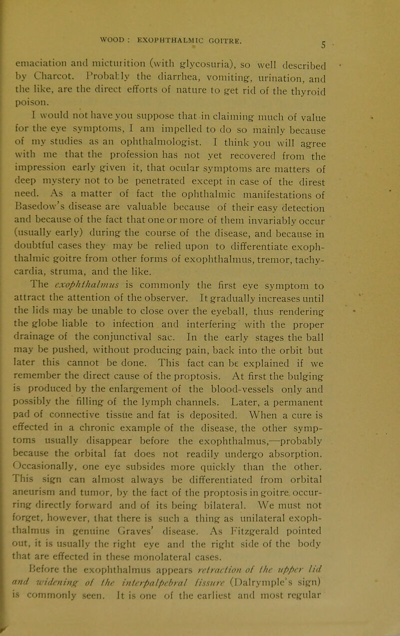 5 emaciation and niictuiition (with glycosuria), so well described by Charcot. Probably the diarrhea, vomiting-, urination, and the like, are the direct efforts of nature to g-et rid of the thyroid poison. I would not have you suppose that in claiming- much of value for the eye symptoms, I am impelled to do so mainly because of my studies as an ophthalmologist. I think you will agree with me that the profession has not yet recovered from the impression early given it, that ocular symptoms are matters of deep mystery not to be penetrated except in case of the direst need. As a matter of fact the ophthalmic manifestations of Basedow's disease are valuable because of their easy detection and because of the fact that one or more of them invariably occur (usually early) during the course of the disease, and because in doubtful cases they may be relied upon to differentiate exoph- thalmic goitre from other forms of exophthalmus, tremor, tachy- cardia, struma, and the like. The exophthabniis is commonly the first eye symptom to attract the attention of the observer. It gradually increases until the lids may be unable to close over the eyeball, thus rendering the globe liable to infection and interfering with the proper drainage of the conjunctival sac. In the early stages the ball may be pushed, without producing pain, back into the orbit but later this cannot be done. This fact can be explained if we remember the direct cause of the proptosis. At first the bulging is produced by the enlargement of the blood-vessels only and possibly the filling of the lymph channels. Later, a permanent pad of connective tissue and fat is deposited. When a cure is effected in a chronic example of the disease, the other symp- toms usually disappear before the exophthalmus,—probably because the orbital fat does not readily undergo absorption. Occasionally, one eye subsides more quickly than the other. This sign can almost always be differentiated from orbital aneurism and tumor, by the fact of the proptosis in goitre, occur- ring directly forward and of its being bilateral. We must not forget, however, that there is such a thing as unilateral exoph- thalmus in genuine Graves' di.sease. As Fitzgerald pointed out, it is usually the right eye and the right side of the body that are effected in these monolateral cases. fjefore the exophthalmus appears rclraclion of Ihc Kppcr ltd and widcninji of llir inlcrpalpebral fissure (Dalrymple's sign) is commonly seen. It is one of the earliest and most regular