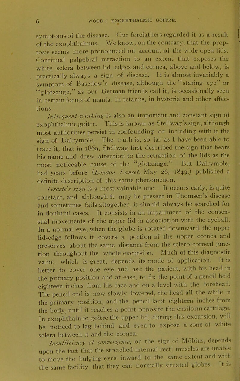 symptoms of the disease. Our forefathers regarded it as a result of the exophthahnus. We know, on the contrary, that the prop- tosis seems more pronounced on account of the wide open Hds. Continual palpebral retraction to an extent that exposes the white sclera between lid edg-es and cornea, above and below, is practically always a sign of disease. It is almost invariably a symptom of Basedow's disease, although the staring eye or glotzauge, as our German friends call it, is occasionally seen in certain forms of mania, in tetanus, in hysteria and other afTec- tions. Infrequent ivinking is also an important and constant sign of exophthalmic goitre. This is known as Stellwag's sign, although most authorities persist in confounding or including with it the sign of Dalrymple. The truth is, so far as I have been able to trace it, that in 1869, Stellvvag first described the sign that bears his name and drew attention to the retraction of the lids as the most noticeable cause of the glotzauge. But Dalrymple, had years before {London Lancet, May 26, 1849,) published a definite description of this same phenomenon. Graefes sign is a most valuable one. It occurs early, is quite constant, and although it may be present in Thomsen's disease and sometimes fails altogether, it should always be searched for in doubtful cases. It consists in an impairment of the consen- sual movements of the upper lid in association with the eyeball. In a normal eye, when the globe is rotated downward, the upper lid-edge follows it, covers a portion of the upper cornea and preserves about the same distance from the sclero-corneal junc- tion throughout the whole excursion. Much of this diagnostic value, which is great, depends its mode of application. It is better to cover one eye and ask the patient, with his head in the primary position and at ease, to fix the point of a pencil held eighteen inches from his face and on a level with the forehead. The pencil end is now slowly lowered, the head all the while in the primary position, and the pencil kept eighteen inches from the body, until it reaches a point opposite the ensiform cartilage. In exophthalmic goitre the upper lid, during this excursion, will be noticed to lag behind and even to expose a zone of white sclera between it and the cornea. Insufficiency of convergence, or the sign of Mobius, depends upon the fact that the stretched internal recti muscles are unable to move the bulging eyes inward to the same extent and with the same facility that they can normally situated globes. It is