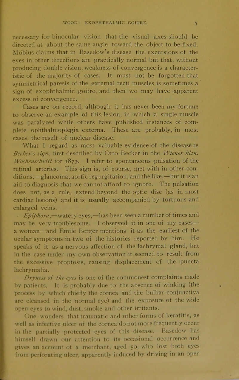 necessary for binocular vision that the visual axes should be directed at about the same angle toward the object to be fixed. Mobius claims that in Basedow's disease the excursions of the eyes in other directions are practically normal but that, without producing double vision, weakness of convergence is a character- istic of the majority of cases. It must not be forgotten that symmetrical paresis of the external recti muscles is sometimes a sign of exophthalmic goitre, and then we may have apparent excess of convergence. Cases are on record, although it has never been my fortune to observe an example of this lesion, in which a single muscle was paralyzed while others have published instances of com- plete ophthalmoplegia externa. These are probably, in most cases, the result of nuclear disease. What I regard as most valuable evidence of the disease is Becker s sign, first described by Otto Becker in the Wiener klin. Wochenschrift for 1873-. I refer to spontaneous pulsation of the retinal arteries. This sign is, of course, met with in other con- ditions,—glaucoma, aortic regurgitation, and the like,—but it is an aid to diagnosis that we cannot afford to ignore. The pulsation does not, as a rule, extend beyond the optic disc (as in most cardiac lesions) and it is usually accompanied by tortuous and enlarged veins. Epiphora,—watery eyes,—has been seen a number of times and may be very troublesome. I observed it in one of my cases— a woman—and Emile Berger mentions it as the earliest of the ocular symptoms in two of the histories reported by him. He speaks of it as a nervous affection of the lachrymal gland, but in the case under my own observation it seemed to result from the excessive proptosis, causing displacement of the puncta lachrymalia. Dryjiess of Ihe eyes is one of the commonest complaints made by patients. It is probably due to the absence of winking (the process by which chiefly the cornea and the bulbar conjunctiva are cleansed in the normal eye) and the exposure of the wide open eyes to wind, dust, smoke and other irritants. <^ne wonders that traumatic and other forms of keratitis, as well as infective ulcer of the cornea do not more frequently occur in the partially protected eyes of this disease. liasedow has himself firawn our attention to its occasional occurrence and gives an account of a merchant, aged 50, who lost both eyes from perforating ulcer, apparently induced by driving in an open