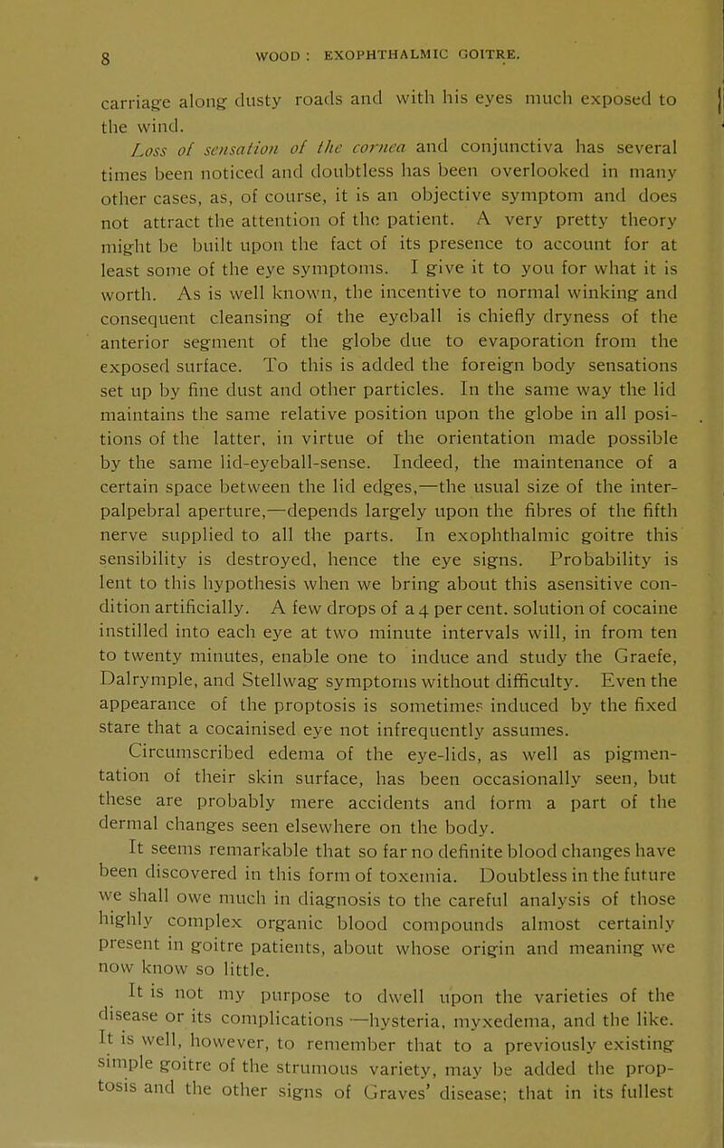 carriag-e along: dusty roads and with his eyes much exposed to the wind. Loss of sensation of the cornea and conjunctiva has several times been noticed and doubtless has been overlooked in many other cases, as, of course, it is an objective symptom and does not attract the attention of the patient. A very pretty theory mig'ht be built upon the fact of its presence to account for at least some of the eye symptoms. I g-ive it to you for what it is worth. As is well known, the incentive to normal winking and consequent cleansing: of the eyeball is chiefly dryness of the anterior segment of the globe due to evaporation from the exposed surface. To this is added the foreign body sensations set up by fine dust and other particles. In the same way the lid maintains the same relative position upon the g:lobe in all posi- tions of the latter, in virtue of the orientation made possible by the same lid-eyeball-sense. Indeed, the maintenance of a certain space between the lid edg:es,—the usual size of the inter- palpebral aperture,—depends larg'ely upon the fibres of the fifth nerve supplied to all the parts. In exophthalmic g:oitre this sensibility is destroyed, hence the eye signs. Probability is lent to this hypothesis when we bring: about this asensitive con- dition artificially. A few drops of a 4 per cent, solution of cocaine instilled into each eye at two minute intervals will, in from ten to twenty minutes, enable one to induce and study the Graefe, Dalrymple, and Stellwag symptoms without difficulty. Even the appearance of the proptosis is sometime.'^ induced by the fixed stare that a cocainised eye not infrequently assumes. Circumscribed edema of the eye-lids, as well as pigmen- tation of their skin surface, has been occasionally seen, but these are probably mere accidents and form a part of the dermal changes seen elsewhere on the body. It seems remarkable that so far no definite blood changes have been discovered in this form of toxemia. Doubtless in the future we shall owe much in diagnosis to the careful analysis of those highly complex org:anic blood compounds almost certainly present in goitre patients, about whose origin and meaning- we now know so little. It is not my purpose to dwell upon the varieties of the disea.se or its complications —hysteria, myxedema, and the like. It is well, however, to remember that to a previously existing smiple goitre of the strumous variety, may be added the prop- tosis and the other signs of Graves' disease; that in its fullest